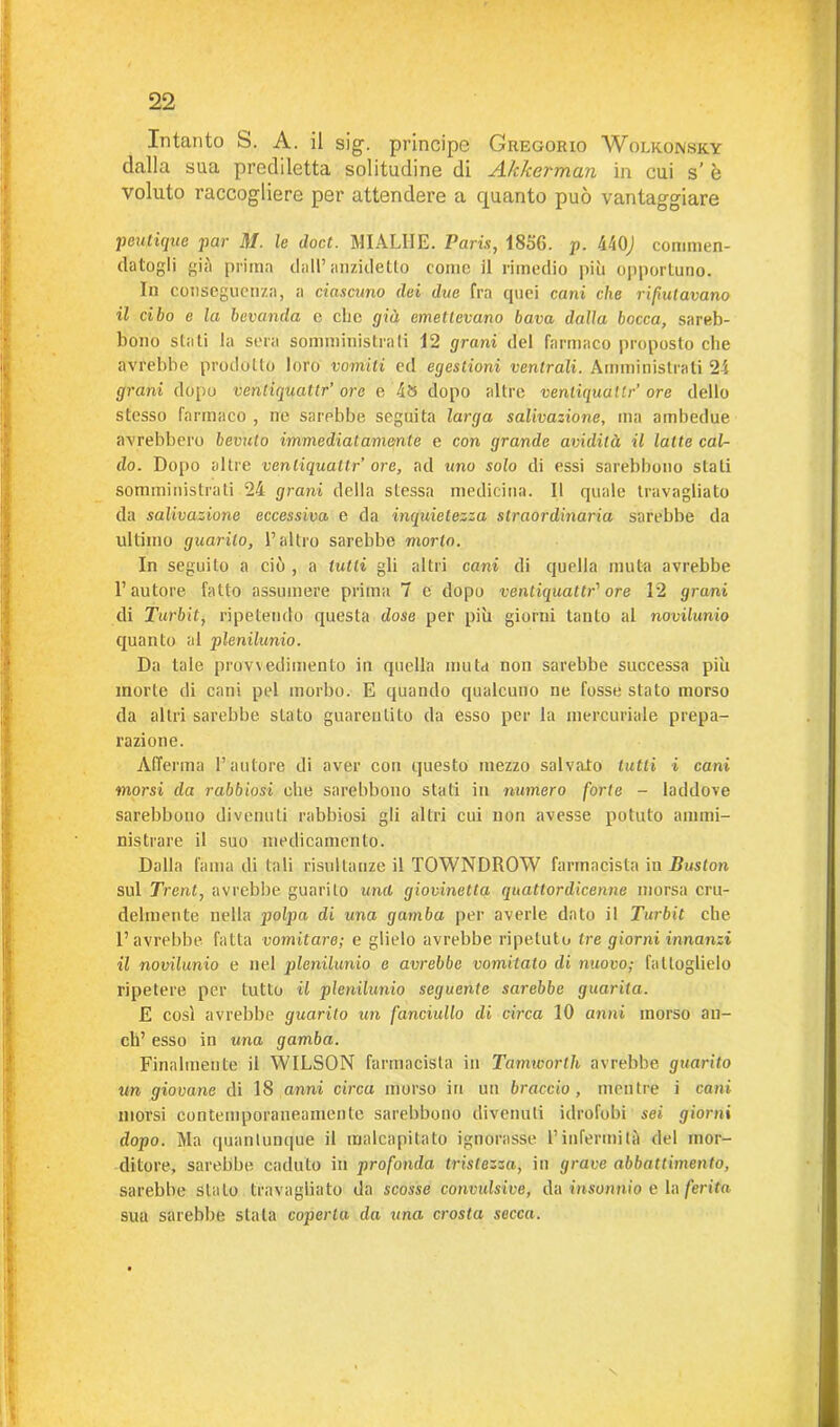 Intanto S. A. il sig. principe Gregorio Wolkonsky dalla sua prediletta solitudine di Akkerman in cui s’ è voluto raccogliere per attendere a quanto può vantaggiare peutique par M. le doct. MIALHE. Paris, 1856. p. 440J commen- datogli già prima dall’anzidetto come il rimedio più opportuno. In conseguenza, a ciascuno dei due fra quei cani che riputavano il cibo e la bevanda e che già emettevano bava dalla bocca, sareb- bono stati la sera somministrali 12 grani del farmaco proposto che avrebbe prodotto loro vomiti ed egestioni ventrali. Amministrali 24 grani dopo venliquattr’ ore e 48 dopo altre ventiquattr’ ore dello stesso farmaco , ne sarebbe seguita larga salivazione, ma ambedue avrebbero bevuto immediatamente e con grande avidità il latte cal- do. Dopo altre venliquattr’ ore, ad uno solo di essi sarebbono stati sonimi lustrati 24 grani della stessa medicina. Il quale travagliato da salivazione eccessiva e da inquietezza straordinaria sarebbe da ultimo guai-ilo, l’altro sarebbe morto. In seguito a ciò , a lutti gli altri cani di quella muta avrebbe l’autore fatto assumere prima 7 e dopo ventiquattr' ore 12 grani di Turbit, ripetendo questa dose per più giorni tanto al novilunio quanto al plenilunio. Da tale provvedimento in quella muta non sarebbe successa più morte di cani pel morbo. E quando qualcuno ne fosse stato morso da altri sarebbe stato guarentito da esso per la mercuriale prepa- razione. Afferma l’autore di aver con questo mezzo salvato lutti i cani morsi da rabbiosi che sarebbono stati in numero forte - laddove sarebbono divenuti rabbiosi gli altri cui non avesse potuto ammi- nistrare il suo medicamento. Dalla fama di tali risultanze il TOWNDROW farmacista in Buston sul Treni, avrebbe guarito unii giovinetta quattordicenne morsa cru- delmente nella polpa di una gamba per averle dato il Turbit che l’avrebbe fatta vomitare; e glielo avrebbe ripetuto tre giorni innanzi il novilunio e nel plenilunio e avrebbe vomitalo di nuovo; fattoglielo ripetere per tutto il plenilunio seguente sarebbe guarita. E cosi avrebbe guarito un fanciullo di circa 10 anni morso an- eli’ esso in una gamba. Finalmente il WILSON farmacista in Tamworth avrebbe guarito un giovane di 18 anni circa morso in un braccio, mentre i cani morsi contemporaneamente sarebbono divenuti idrofobi «e» giorni dopo. Ma quantunque il malcapitato ignorasse l’infermità del mor- ditore, sarebbe caduto in profonda tristezza, in grave abbattimento, sarebbe stato travagliato da scosse convulsive, da insonnio e la ferita sua sarebbe stata coperta da una crosta secca.