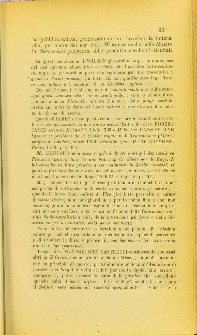 la pubblica salute, graziosamente mi favoriva la notizia che, per opera del sig. dott. Wikhert anche nelle Russie la Sarracenia purpurea ebbe prodotto eccellenti risultati In questa condizione il WILSON li avrebbe apprestato due once del cosi chiamato allora Vino benedetto clic 1 avrebbe fatto vomita- re; appresso gli avrebbe prescritto ogni sera per tre consecutive A grani di Turbit minerale (in lutto 12) con qualche altro ingrediente in una pillola e 4 cucchiai di un Giulebbe oppiato. Per tali farmachi P infermo avrebbe sudalo mollo e avrebbe avuto ogni giorno due scariche ventrali semiliquide', i sintomi si sarebbero a mano a mano dileguati ; tornato il sonno ; dalla piaga sarebbe uscita una materia densa di buona natura e la crosta sarebbe cadu- ta in forma di escara. Quando il JAMES scrisse questo cenno, i tre anzidetti individui sareb- bero stali già risanati da due anni e mezzo (Lettre du doct. ROBERT JAMES écrite de Lichfield le 3 juin 1735 a M. le chev. HANS SLOANE baronet et président de la Sociélé rogale, nelle Transactions philoso- phiques de Londres, année 1736, traduiles par M. DE BREMONT. Paris, 1738, pag. 80). M. LIEQTAUD ni1 a assuré, qu' un de ses amis qui demeurait en Provence, perdoil lous les ans beaucoup de chiens par la Rage. Il lui conseilla de faire prendre a ces animaux du Turbit minerai, ee qu' il a fait tous les ans avec un tei succ'es, qu aucun de ses chiens n est mori depuis de la Rage fPORTAL: Op. cit. p. 117,1. Ma, sebbene in lutti questi esempj altamente confortatori non sia parola di sottrazione o di cauterizzazione organica preceduta , - quando il Sotto deuto solfato di Jdrargiro fosse prescelto a curare il morbo lissico, non consiglierei mai, per lo meno fino a che non fosse raggiunto un numero stragrandissimo di successi ben compro- vati nei cani rabbiosi, a far senza nell’ uomo della Indicazione ini- ziale fondamentalissima cioè, della sottrazione pel ferro o della di- struzione per un caustico, della par e morsicata. Nonostante, le anzidetto osservazioni a me paiono di altissimo valore per ciò clic riguardano un medicamento capace di prevenire e di trionfare la Lissa e proprio in uno dei generi dei carnivori iti sui si svolge spontanea. Il sig. doli. EVANGELISTA CASTRUCCI considerando cou assai altri la Difteritide come prodotta da un Miotto , non disconvenne che un principio di questo, probabilmente analogo M'Amanitina di parecchi dei funghi talvolta creduli per molto deplorabile errore , mangerecci , potesse essere la causa delle paralisi che succedono qualche volta al morbo difterico. Ed essendogli sembrato che, come il Solfuro nero mercuriale riusciva egregiamente a vincere esso