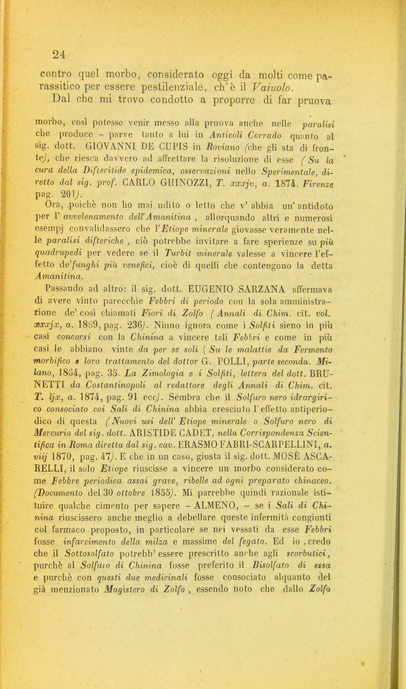 contro quel morbo, considerato oggi da molti come pa- rassitico per essere pestilenziale, ch’ò il Vaiuolo. Dal che mi trovo condotto a proporre di far pruova morbo, così potesse venir messo alla pruova anche nelle paralisi che produce - parve tanto a lui in Anticoli Corrado quanto al sig. dott. GIOVANNI DE CUPIS in Rodano felle gli sta di fron- te,), che riesca davvero ad affrettare la risoluzione di esse f Su la cura della Difteritide epidemica, osservazioni nello Sperimentale, di- retto dal sig. prof. CARLO GHINOZZl, T. xxxjv, a. 1S74. Firenze pag. 201,1. Ora, poiché non ho mai udito o letto clic v’abbia un’antidoto per P avvelenamento dell’Amanitina , allorquando altri e numerosi esempj convalidassero che YEtiope minerale giovasse veramente nel- le paralisi difteriche , ciò potrebbe invitare a fare sperienze su più quadrupedi per vedere se il Turbit minerale valesse a vincere l’ef- fetto de'funghi più venefici, cioè di quelli che contengono la detta Amanitina. Passando ad altro: il sig. dott. EUGENIO SARZANA affermava di avere vinto parecchie Febbri di periodo con la sola amministra- zione de’ così chiamati Fiori di Zolfo ( Annali di Chim. cit. voi. xxxjx, a. 1859, pag. 236J. Niano ignora come i Solfiti sieno in più casi concorsi con la Chinina a vincere tali Febbri e come in più casi le abbiano vinte da per se soli ( Su le malattie da Fermento morbifico e loro trattamento del dottor G. POLLI, parte seconda. Mi- lano, 1864, pag. 35. La Zimologia e i Solfiti, lettera del dott. BRU- NETTI da Costantinopoli al redattore degli Annali di Chini, cit. T. Ijx, a. 1874, pag. 91 eccj. Sembra che il Solfuro nero idrargiri- co consociato coi Sali di Chinina abbia cresciuto l’effetto antiperio- dico di questa ( Nuovi usi dell’ Etiope minerale o Solfuro nero di Mercurio del sig. dott. ARISTIDE CAD ET, nella Corrispondenza Scien- tifica in Roma diretta dal sig. cav. ERASMO FABR1-SCARPELLINI, a. viij 1870, pag. 47j. E che in un caso, giusta il sig. dott. MOSÈ ASCA- RELLI, il solo Etiope riuscisse a vincere un morbo considerato co- me Febbre periodica assai grave, ribelle ad ogni preparato chinaceo. (Documento del 30 ottobre 1855,). Mi parrebbe quindi razionale isti- tuire qualche cimento per sapere - ALMENO, - se i Sali di Chi- nina riuscissero anche meglio a debellare queste infermità congiunti col farmaco proposto, in particolare se nei vessati da esse Febbri fosse infarcimento della milza e massime del fegato. Ed io.credo che il Sottosolfato potrebb’ essere prescritto anche agli scorbutici, purché al Solfato di Chinina fosse preferito il Bisolfato di essa e purché con questi due medicinali fosse consociato alquanto del già menzionato Magistero di Zolfo , essendo noto che dallo Zolfo