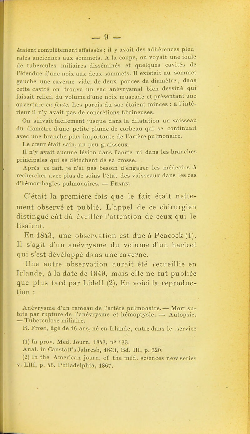 étaient complètement affaissés ; il y avait des adhérences pieu raies anciennes aux sommets. A la coupe, on voyait une foule de tubercules miliaires disséminés et quelques cavités de l’étendue d’une noix aux deux sommets. Il existait au sommet gauche une caverne vide, de deux pouces de diamètre; dans cette cavité on trouva un sac anévrysmal bien dessiné qui faisait relief, du volume d’une noix muscade et présentant une ouverture en fente. Les parois du sac étaient minces : à l’inté- rieur il n’y avait pas de concrétions fibrineuses. On suivait facilement jusque dans la dilatation un vaisseau du diamètre d’une petite plume de corbeau qui se continuait avec une branche plus importante de l’artère pulmonaire. Le cœur était sain, un peu graisseux. Il n’y avait aucune lésion dans l’aorte ni dans les branches principales qui se détachent de sa crosse. Après ce fait, je n’ai pas besoin d’engager les médecins à rechercher avec plus de soins l’état des vaisseaux dans les cas d’hémorrhagies pulmonaires. — Fearn. C’était la première fois que le fait était nette- ment observé et publié. L’appel de ce chirurgien distingué eût dû éveiller l’attention de ceux qui le lisaient. En 1843, une observation est due à Peacock(l). Il s’agit d’un anévrysme du volume d’un haricot qui s’est développé dans une caverne. Une autre observation aurait été recueillie en Irlande, à la date de 1849, mais elle ne fut publiée que plus tard par Lidell (2). En voici la reproduc- tion : Anévrysme d’un rameau de l’artère pulmonaire.— Mort su- bite par rupture de l’anévrysme et hémoptysie. — Autopsie. — Tuberculose miliaire. R. Frost, âgé de 16 ans, né en Irlande, entre dans le service (1) In prov. Med. Journ. 1843, n° 133. Anal, in Canstatt’s Jahresb, 1843, Bd. III, p. 320. (2) In the American journ. of the méd. sciences new sériés