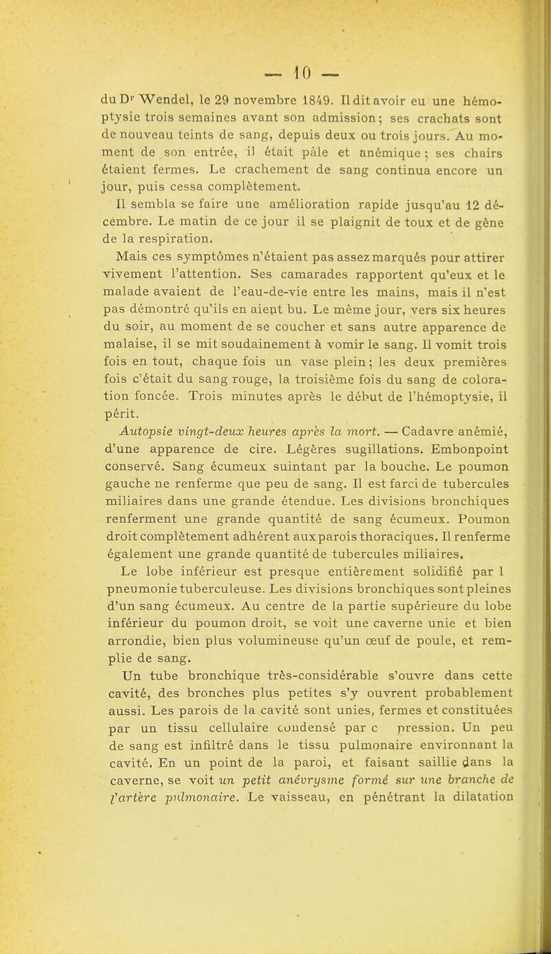 duD1'Wendel, le 29 novembre 1849. Il dit avoir eu une hémo- ptysie trois semaines avant son admission; ses crachats sont de nouveau teints de sang, depuis deux ou trois jours. Au mo- ment de son entrée, il était pâle et anémique ; ses chairs étaient fermes. Le crachement de sang continua encore un jour, puis cessa complètement. Il sembla se faire une amélioration rapide jusqu’au 12 dé- cembre. Le matin de ce jour il se plaignit de toux et de gêne de la respiration. Mais ces symptômes n’étaient pas assez marqués pour attirer vivement l’attention. Ses camarades rapportent qu’eux et le malade avaient de l’eau-de-vie entre les mains, mais il n’est pas démontré qu’ils en aient bu. Le même jour, vers six heures du soir, au moment de se coucher et sans autre apparence de malaise, il se mit soudainement à vomir le sang. Il vomit trois fois en tout, chaque fois un vase plein ; les deux premières fois c’était du sang rouge, la troisième fois du sang de colora- tion foncée. Trois minutes après le début de l’hémoptysie, il périt. Autopsie vingt-deux heures après la mort. — Cadavre anémié, d’une apparence de cire. Légères sugillations. Embonpoint conservé. Sang écumeux suintant par la bouche. Le poumon gauche ne renferme que peu de sang. Il est farci de tubercules miliaires dans une grande étendue. Les divisions bronchiques renferment une grande quantité de sang écumeux. Poumon droit complètement adhérent auxparois thoraciques. Il renferme également une grande quantité de tubercules miliaires. Le lobe inférieur est presque entièrement solidifié par 1 pneumonie tuberculeuse. Les divisions bronchiques sont pleines d’un sang écumeux. Au centre de la partie supérieure du lobe inférieur du poumon droit, se voit une caverne unie et bien arrondie, bien plus volumineuse qu’un œuf de poule, et rem- plie de sang. Un tube bronchique très-considérable s’ouvre dans cette cavité, des bronches plus petites s’y ouvrent probablement aussi. Les parois de la cavité sont unies, fermes et constituées par un tissu cellulaire condensé par c pression. Un peu de sang est infiltré dans le tissu pulmonaire environnant la cavité. En un point de la paroi, et faisant saillie dans la caverne, se voit un petit anévrysme formé sur une branche de l'artère pulmonaire. Le vaisseau, en pénétrant la dilatation