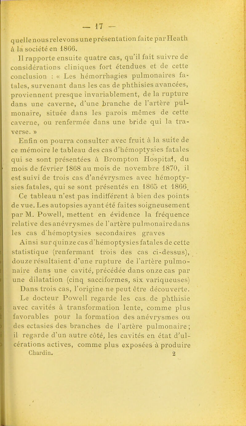 q uel le nous relevons une présentation faite par Heath à la société en 1866. 11 rapporte ensuite quatre cas, qu’il fait suivre de considérations cliniques fort étendues et de cette conclusion : « Les hémorrhagies pulmonaires fa- tales, survenant dans les cas de phthisies avancées, proviennent presque invariablement, de la rupture dans une caverne, d’une branche de l’artère pul- monaire, située dans les parois mêmes de cette caverne, ou renfermée dans une bride qui la tra- verse. » Enfin on pourra consulter avec fruit à la suite de ce mémoire le tableau des cas d’hémoptysies fatales qui se sont présentées à Brompton Hospital, du mois de février 1868 au mois de novembre 1870, il est suivi de trois cas d’anévrysmes avec hémopty- sies fatales, qui se sont présentés en 1865 et 1866. Ce tableau n’est pas indifférent à bien des points de vue. Les autopsies a}rant été faites soigneusement par M. Powell, mettent en évidence la fréquence relative des anévrysmes de l’artère pulmonairedans les cas d’hémoptysies secondaires graves Ainsi sur quinze cas d’hémoptysies fatales de cette statistique (renfermant trois des cas ci-dessus), douze résultaient d’une rupture de l’artère pulmo- naire dans une cavité, précédée dans onze cas par une dilatation (cinq sacciformes, six variqueuses) Dans trois cas, l’origine ne peut être découverte. Le docteur Powell regarde les cas de phthisie avec cavités à transformation lente, comme plus favorables pour la formation des anévrysmes ou des ectasies des branches de l’artère pulmonaire; il regarde d’un autre côté, les cavités en état d’ul- cérations actives, comme plus exposées à produire Chardin. 2