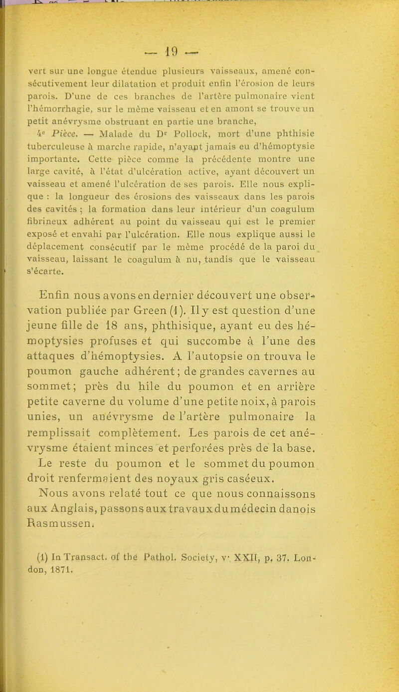 vert sur une longue étendue plusieurs vaisseaux, amené con- sécutivement leur dilatation et produit enfin l’érosion de leurs parois. D’une de ces branches de l’artère pulmonaire vient l’hémorrhagie, sur le même vaisseau et en amont se trouve un petit anévrysme obstruant en partie une branche, 4e Pièce. — Malade du Dr Pollock, mort d’une phthisie tuberculeuse à marche rapide, n’ayant jamais eu d’hémoptysie importante. Cette pièce comme la précédente montre une large cavité, à l’état d’ulcération active, ayant découvert un vaisseau et amené l’ulcération de ses parois. Elle nous expli- que : la longueur des érosions des vaisseaux dans les parois des cavités ; la formation dans leur intérieur d’un coagulum fibrineux adhérent au point du vaisseau qui est le premier exposé et envahi par l’ulcération. Elle nous explique aussi le déplacement consécutif par le même procédé de la paroi du vaisseau, laissant le coagulum à nu, tandis que le vaisseau s’écarte. Enfin nous avons en dernier découvert une obser- vation publiée par Green (1). Il y est question d’une jeune fille de 18 ans, phthisique, ayant eu des hé- moptysies profuses et qui succombe à l’une des attaques d’hémoptysies. A l’autopsie on trouva le poumon gauche adhérent ; de grandes cavernes au sommet; près du hile du poumon et en arrière petite caverne du volume d’une petite noix, à parois unies, un anéviysme de l’artère pulmonaire la remplissait complètement. Les parois de cet ané- vrysme étaient minces et perforées près de la base. Le reste du poumon et le sommet du poumon droit renfermaient des noyaux gris caséeux. Nous avons relaté tout ce que nous connaissons aux Anglais, passonsauxtravauxdumédecin danois Rasmussem (1) InTransact. of thé Pathol. Society, v XXII, p. 37. Lon- don, 1871.