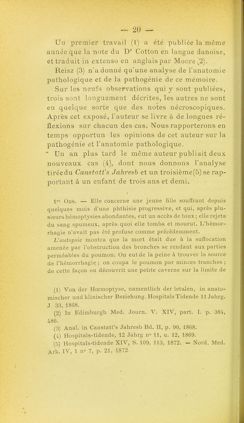 Uu premier travail (I) a été publiée la même année que la note du D1 2 3 4 5' Cotton en langue danoise, et traduit in extenso en anglais par Moore ^2). Reisz (3) n’adonné qu’une analyse de l’anatomie pathologique et de la pathogénie de ce mémoire. Sur les neufs observations qui y sont publiées, trois sont longuement décrites, les autres ne sont en quelque sorte que des notes nécroscopiques. Après cet exposé, l’auteur se livre à de longues ré- flexions sur chacun des cas. Nous rapporterons en temps opportun les opinions de cet auteur sur la pathogénie et l’anatomie pathologique.  Un an plus tard le même auteur publiait deux nouveaux cas (4), dont nous donnons l’analyse tirée du Canstatt’s Jahresb et un troisième(5) se rap- portant à un enfant de trois ans et demi. lrc Obs. — Elle concerne une jeune fille souffrant depuis quelques mois d’une phthisie progressive, et qui, après plu- sieurs hémoptysies abondantes, eut un accès de toux ; elle rejeta du sang spumeux, après quoi elle tomba et mourut. L’hémor- rhagie n’avait pas été profuse comme précédemment. L'autopsie montra que la mort était due à la suffocation amenée par l’obstruction des bronches se rendant aux parties perméables du poumon. On eut de la peine à trouver la source de l’hémorrhagie ; on coupa le poumon par minces tranches ; de cette façon on découvrit une petite caverne sur la limite de (1) Von der Hœmoptyse, namentlich der letalen, in anato- mischer und klinischer Beziehung. HospitalsTidende il Jahrg. J. 33, 1868. (2) In Edimburgh Med. Journ. V. XIV, part. I. p. 384, 486. (3) Anal, in Canstatt’s Jahresb Bd. II, p. 90, 1868. (4) Hospitals-tidende, 12 Jahrg n° 11, u. 12, 1869. (5) Hospitals-tidende XIV, S. 109, 113, 1872. — Nord. Med.