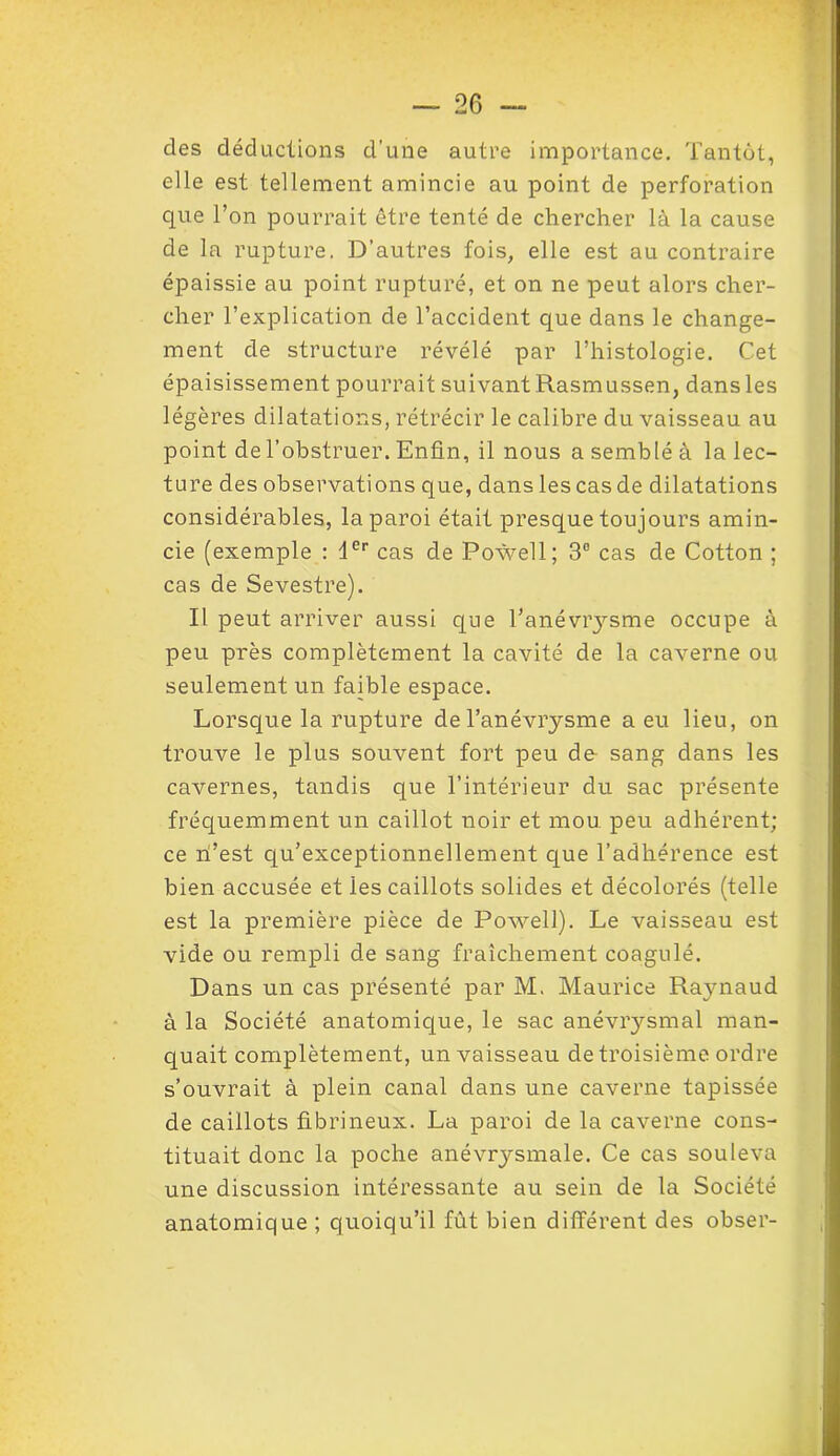 des déductions d’une autre importance. Tantôt, elle est tellement amincie au point de perforation que l’on pourrait être tenté de chercher là la cause de la rupture. D’autres fois, elle est au contraire épaissie au point rupturé, et on ne peut alors cher- cher l’explication de l’accident que dans le change- ment de structure révélé par l’histologie. Cet épaisissement pourrait suivant Rasmussen, dans les légères dilatations, rétrécir le calibre du vaisseau au point de l’obstruer. Enfin, il nous a semblé à la lec- ture des observations que, dans les cas de dilatations considérables, la paroi était presque toujours amin- cie (exemple : 1er cas de Powell; 3° cas de Cotton ; cas de Sevestre). Il peut arriver aussi que l’anévrysme occupe à peu près complètement la cavité de la caverne ou seulement un faible espace. Lorsque la rupture de l’anévrysme a eu lieu, on trouve le plus souvent fort peu de sang dans les cavernes, tandis que l’intérieur du sac présente fréquemment un caillot noir et mou peu adhérent; ce n’est qu’exceptionnellement que l’adhérence est bien accusée et ies caillots solides et décolorés (telle est la première pièce de Powell). Le vaisseau est vide ou rempli de sang fraîchement coagulé. Dans un cas présenté par M. Maurice Raynaud à la Société anatomique, le sac anévrysmal man- quait complètement, un vaisseau de troisième ordre s’ouvrait à plein canal dans une caverne tapissée de caillots fibrineux. La paroi de la caverne cons- tituait donc la poche anévrysmale. Ce cas souleva une discussion intéressante au sein de la Société anatomique ; quoiqu’il fût bien différent des obser-