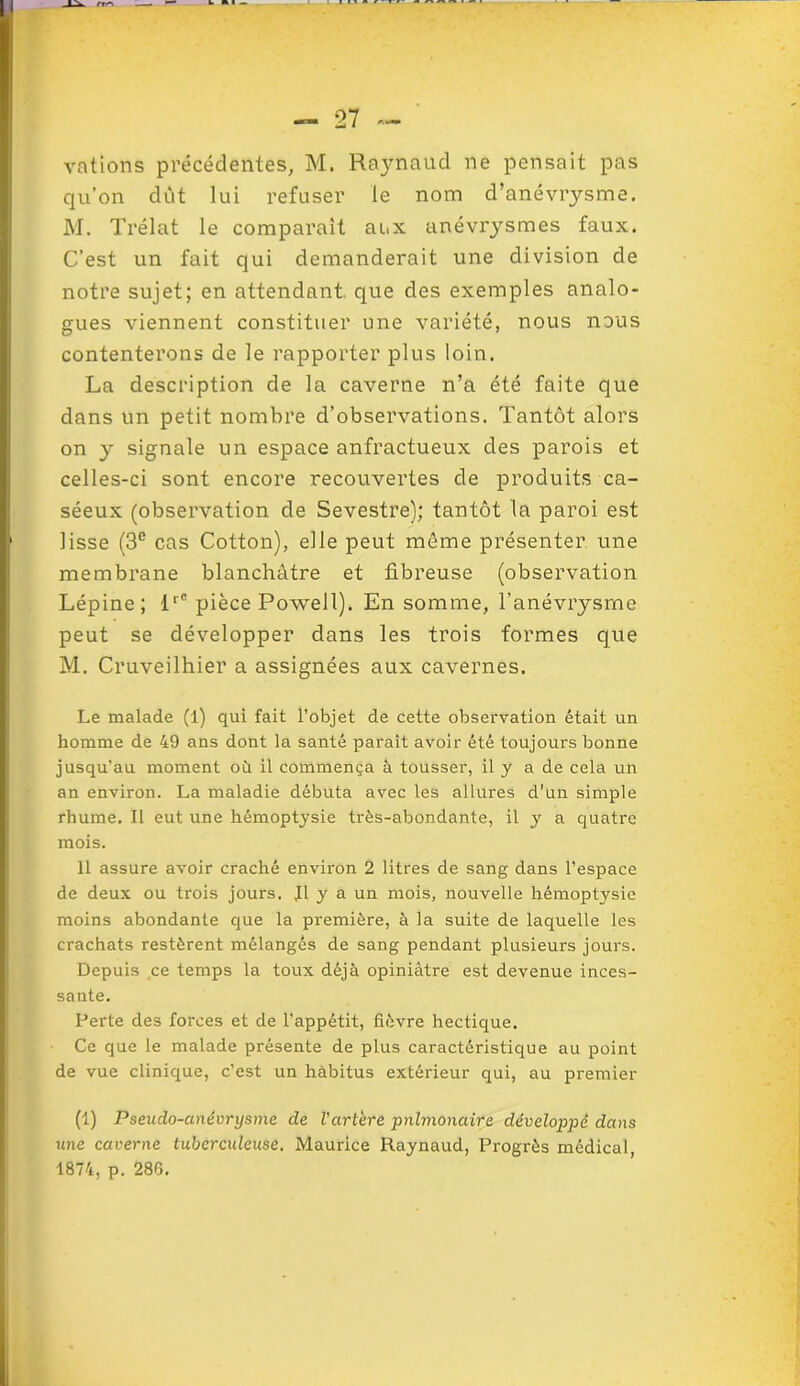 votions précédentes, M. Raynaud ne pensait pas qu’on dut lui refuser le nom d’anévrysme. M. Trélat le comparait aux anévrysmes faux. C’est un fait qui demanderait une division de notre sujet; en attendant que des exemples analo- gues viennent constituer une variété, nous nous contenterons de le rapporter plus loin. La description de la caverne n’a été faite que dans un petit nombre d’observations. Tantôt alors on y signale un espace anfractueux des parois et celles-ci sont encore recouvertes de produits ca- séeux (observation de Sevestre); tantôt la paroi est lisse (3e cas Cotton), elle peut même présenter une membrane blanchâtre et fibreuse (observation Lépine; lrC pièce Powell). En somme, l'anévrysme peut se développer dans les trois formes que M. Cruveilhier a assignées aux cavernes. Le malade (l) qui fait l’objet de cette observation était un homme de 49 ans dont la santé parait avoir été toujours bonne jusqu’au moment où il commença à tousser, il y a de cela un an environ. La maladie débuta avec les allures d’un simple rhume. II eut une hémoptysie très-abondante, il y a quatre mois. 11 assure avoir craché environ 2 litres de sang dans l’espace de deux ou trois jours. J1 y a un mois, nouvelle hémoptysie moins abondante que la première, à la suite de laquelle les crachats restèrent mélangés de sang pendant plusieurs jours. Depuis ce temps la toux déjà opiniâtre est devenue inces- sante. Perte des forces et de l’appétit, fièvre hectique. Ce que le malade présente de plus caractéristique au point de vue clinique, c’est un hàbitus extérieur qui, au premier (1) Pseudo-anévrysme de l'artère pulmonaire développé dans une caverne tuberculeuse. Maurice Raynaud, Progrès médical, 1874. p. 286.