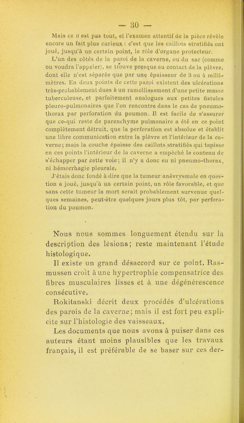 Mais ce ri est pas tout, et l’examen attentif de la pièce révèle encore un fait plus curieux : c’est que les caillots stratifiés ont joué, jusqu’à un certain point, le rôle d’organe protecteur. L’un des côtés de la paroi de la caverne, ou du sac (comme ou voudra l’appeler), se trouve presque au contact de la plèvre, dont elle n’est séparée que par une épaisseur de 3 ou 4 milli- mètres. En deux points de cette paroi existent des ulcérations très-probablement dues à un ramollissement d’une petite masse tuberculeuse, et parfaitement analogues aux petites fistules pleuro-pulmonaires que l’on rencontre dans le cas de pneumo- thorax par perforation du poumon. Il est facile de s’assurer que ce»qui reste de parenchyme pulmonaire a été en ce point complètement détruit, que la perforation est absolue et établit une libre communication entre la plèvre et l’intérieur de la ca- verne ; mais la couche épaisse des caillots stratifiés qui tapisse en ces points l’intérieur de la caverne a empêché le contenu de s’échapper par cette voie; il n’y a donc eu ni pneumo-thorax, ni hémorrhagie pleurale. J’étais donc fondé à dire que la tumeur anévrysmale en ques- tion a joué, jusqu’à un certain point, un rôle favorable, et que sans cette tumeur la mort serait probablement survenue quel- ques semaines, peut-être quelques jours plus tôt, par perfora- tion du poumon. Nous nous sommes longuement étendu sur la description des lésions; reste maintenant l'étude histologique. Il existe un grand désaccord sur ce point. Ras- mussen croit aune hypertrophie compensatrice des fibres musculaires lisses et à une dégénérescence consécutive. Rokitanski décrit deux procédés d’ulcérations des parois de la caverne; mais il est fort peu expli- cite sur l’histologie des vaisseaux. Les documents que nous avons à puiser dans ces auteurs étant moins plausibles que les travaux français, il est préférable de se baser sur ces der-