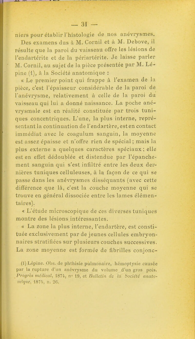 niers pour établir l’histologie de nos anévrysmes. Des examens dus à M. Cornil et à M. Debove, il résulte que la paroi du vaisseau offre les lésions de l’endartérite et de la périartérite. Je laisse parler M. Cornil, au sujet de la pièce présentée par M. Lé- pine (1), à la Société anatomique : « Le premier point qui frappe à l’examen de la pièce, c’est l’épaisseur considérable de la paroi de l'anévrysme, relativement à celle de la paroi du vaisseau qui lui a donné naissance. La poche ané- vrysmale est en réalité constituée par trois tuni- ques concentriques. L’une, la plus interne, repré- sentant la continuation de l’endartère, est en contact immédiat avec le coagulum sanguin, la moyenne est assez épaisse et n’offre rien de spécial; mais la plus externe a quelques caractères spéciaux; elle est en effet dédoublée et distendue par l’épanche- ment sanguin qui s’est infiltré entre les deux der- nières tuniques celluleuses, à la façon de ce qui se passe dans les anévrysmes disséquants (avec cette différence que là, c’est la couche moyenne qui se trouve en général dissociée entre les lames élémen- taires). « I,''étude microscopique de ces diverses tuniques montre des lésions intéressantes. o La zone la plus interne, l’endartère, est consti- tuée exclusivement par de jeunes cellules embryon- naires stratifiées sur plusieurs couches successives. La zone moyenne est formée de fibrilles conjonc- (J) Lépine. Obs. de phthisie pulmonaire, hémoptysie causée par la rupture d’un anévrysme du volume d’un gros pois. Progrès médical, 1874, n-> 19, et Bulletin de la Société anato- mique, 1874, n. 26.
