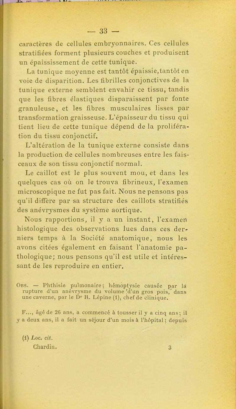 caractères de cellules embryonnaires. Ces cellules stratifiées forment plusieurs couches et produisent un épaississement de cette tunique. La tunique moyenne est tantôt épaissie,tantôt en voie de disparition. Les fibrilles conjonctives de la tunique externe semblent envahir ce tissu, tandis que les fibres élastiques disparaissent par fonte granuleuse, et les fibres musculaires lisses par transformation graisseuse. L’épaisseur du tissu qui tient lieu de cette tunique dépend de la proliféra- tion du tissu conjonctif. L’altération de la tunique externe consiste dans la production de cellules nombreuses entre les fais- ceaux de son tissu conjonctif normal. Le caillot est le plus souvent mou, et dans les quelques cas où on le trouva fibrineux, l’examen microscopique ne fut pas fait. Nous ne pensons pas qu’il diffère par sa structure des caillots stratifiés des anévrysmes du système aortique. Nous rapportions, il y a un instant, l’examen histologique des observations lues dans ces der- niers temps à la Société anatomique, nous les avons citées également en faisant l’anatomie pa- thologique; nous pensons qu’il est utile et intéres- sant de les reproduire en entier. Obs. — Phthisie pulmonaire ; hémoptysie causée par là rupture d’un anévrysme du volume ^d’un gros pois, dans une caverne, par le Dr R. Lépine (1), chef de clinique. F..., âgé de 26 ans, a commencé à tousser il y a cinq ans ; il y a deux ans, il a fait un séjour d’un mois à l’hôpital ; depuis (1) Loc. cit. Chardin. 3