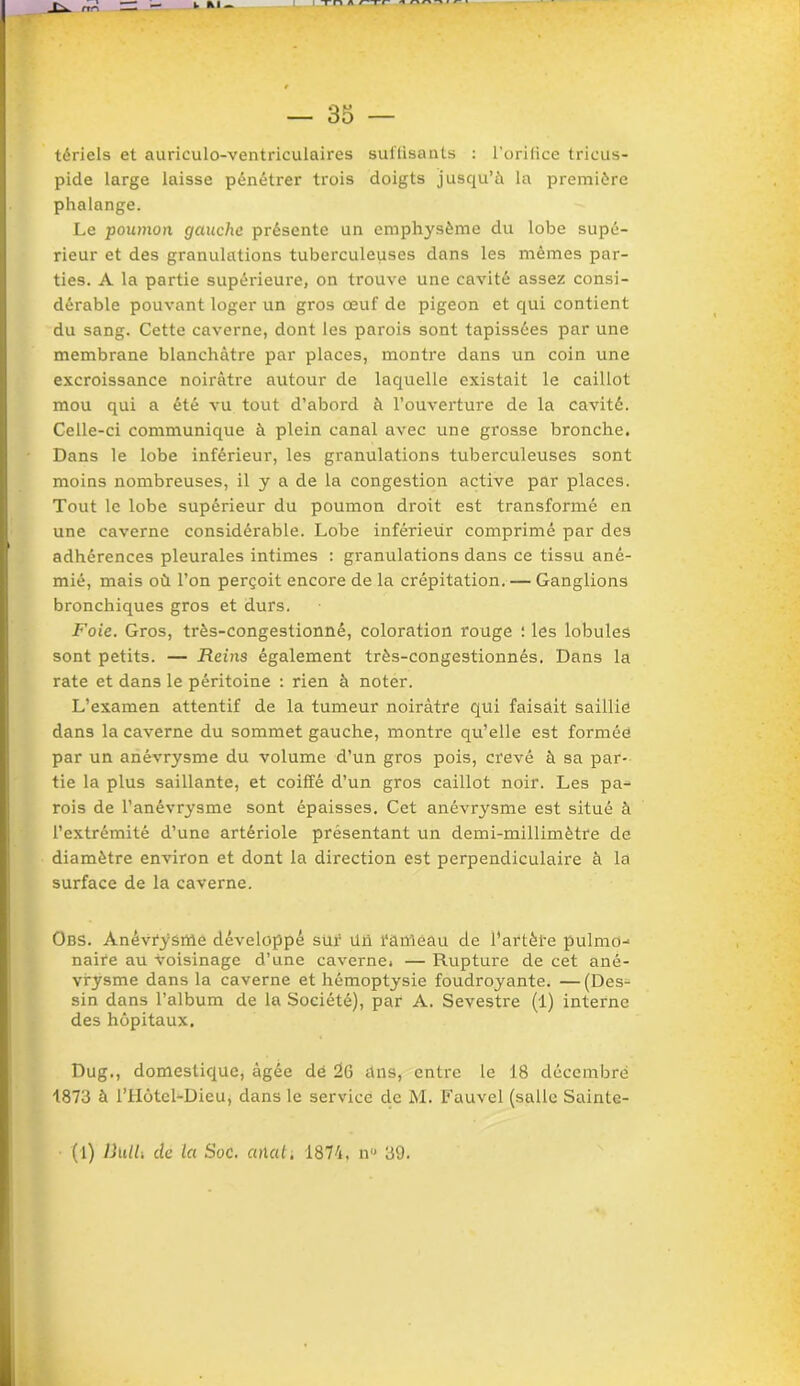 _L^ rrr\ %. M - — 35 — tériels et auriculo-ventriculaires suffisants : l’orifice tricus- pide large laisse pénétrer trois doigts jusqu’à la première phalange. Le poumon gauche présente un emphysème du lobe supé- rieur et des granulations tuberculeuses dans les mêmes par- ties. A la partie supérieure, on trouve une cavité assez consi- dérable pouvant loger un gros œuf de pigeon et qui contient du sang. Cette caverne, dont les parois sont tapissées par une membrane blanchâtre par places, montre dans un coin une excroissance noirâtre autour de laquelle existait le caillot mou qui a été vu tout d’abord à l’ouverture de la cavité. Celle-ci communique à plein canal avec une grosse bronche. Dans le lobe inférieur, les granulations tuberculeuses sont moins nombreuses, il y a de la congestion active par places. Tout le lobe supérieur du poumon droit est transformé en une caverne considérable. Lobe inférieur comprimé par des adhérences pleurales intimes : granulations dans ce tissu ané- mié, mais où l’on perçoit encore de la crépitation.— Ganglions bronchiques gros et durs. Foie. Gros, très-congestionnê, coloration rouge : les lobules sont petits. — Reins également très-congestionnés. Dans la rate et dans le péritoine : rien à noter. L’examen attentif de la tumeur noirâtre qui faisait saillie dans la caverne du sommet gauche, montre qu’elle est formée par un anévrysme du volume d’un gros pois, crevé à sa par- tie la plus saillante, et coiffé d’un gros caillot noir. Les pa- rois de l’anévrysme sont épaisses. Cet anévrysme est situé à l’extrémité d’une artériole présentant un demi-millimètre de diamètre environ et dont la direction est perpendiculaire à la surface de la caverne. Obs. Anévrysme développé sür üü rameau de l’artèl'e pulmo- naire au voisinage d’une caverne. — Rupture de cet ané- vrysme dans la caverne et hémoptysie foudroyante. — (Des- sin dans l’album de la Société), par A. Sevestre (1) interne des hôpitaux. Dug., domestique, âgée dé 26 dns, entre le 18 décembre 1873 à l’Hôtel-Dieu, dans le service de M. Fauvel (salle Sainte- (1) liïilU de la Soc. anal, 1874, nu 39.