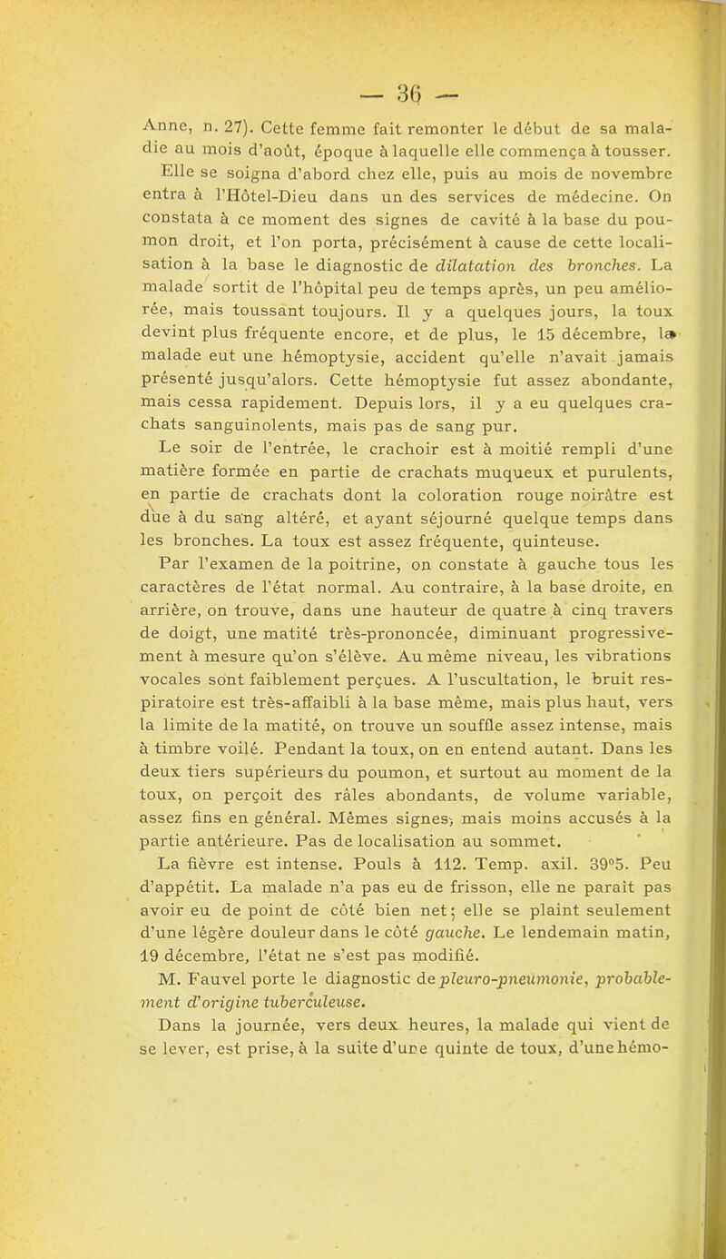 Anne, n. 27). Cette femme fait remonter le début de sa mala- die au mois d’août, époque à laquelle elle commença à tousser. Elle se soigna d’abord chez elle, puis au mois de novembre entra à l’Hôtel-Dieu dans un des services de médecine. On constata à ce moment des signes de cavité à la base du pou- mon droit, et l’on porta, précisément à cause de cette locali- sation à la base le diagnostic de dilatation des bronches. La malade sortit de l’hôpital peu de temps après, un peu amélio- rée, mais toussant toujours. Il y a quelques jours, la toux devint plus fréquente encore, et de plus, le 15 décembre, 1» malade eut une hémoptysie, accident qu’elle n’avait jamais présenté jusqu’alors. Cette hémoptysie fut assez abondante, mais cessa rapidement. Depuis lors, il y a eu quelques cra- chats sanguinolents, mais pas de sang pur. Le soir de l’entrée, le crachoir est à moitié rempli d’une matière formée en partie de crachats muqueux et purulents, en partie de crachats dont la coloration rouge noirâtre est due à du sang altéré, et ayant séjourné quelque temps dans les bronches. La toux est assez fréquente, quinteuse. Par l’examen de la poitrine, on constate à gauche tous les caractères de l’état normal. Au contraire, à la base droite, en arrière, on trouve, dans une hauteur de quatre à cinq travers de doigt, une matité très-prononcée, diminuant progressive- ment à mesure qu’on s’élève. Au même niveau, les vibrations vocales sont faiblement perçues. A l’uscultation, le bruit res- piratoire est très-affaibli à la base même, mais plus haut, vers la limite de la matité, on trouve un souffle assez intense, mais à timbre voilé. Pendant la toux, on en entend autant. Dans les deux tiers supérieurs du poumon, et surtout au moment de la toux, on perçoit des râles abondants, de volume variable, assez fins en général. Mêmes signes^, mais moins accusés à la partie antérieure. Pas de localisation au sommet. La fièvre est intense. Pouls à 112. Temp. axil. 39°5. Peu d’appétit. La malade n’a pas eu de frisson, elle ne parait pas avoir eu de point de côté bien net; elle se plaint seulement d’une légère douleur dans le côté gauche. Le lendemain matin, 19 décembre, l’état ne s’est pas modifié. M. Fauvel porte le diagnostic de pleuro-pneumonie, probable- ment d'origine tuberculeuse. Dans la journée, vers deux heures, la malade qui vient de se lever, est prise, à la suite d’une quinte de toux, d’unehémo-