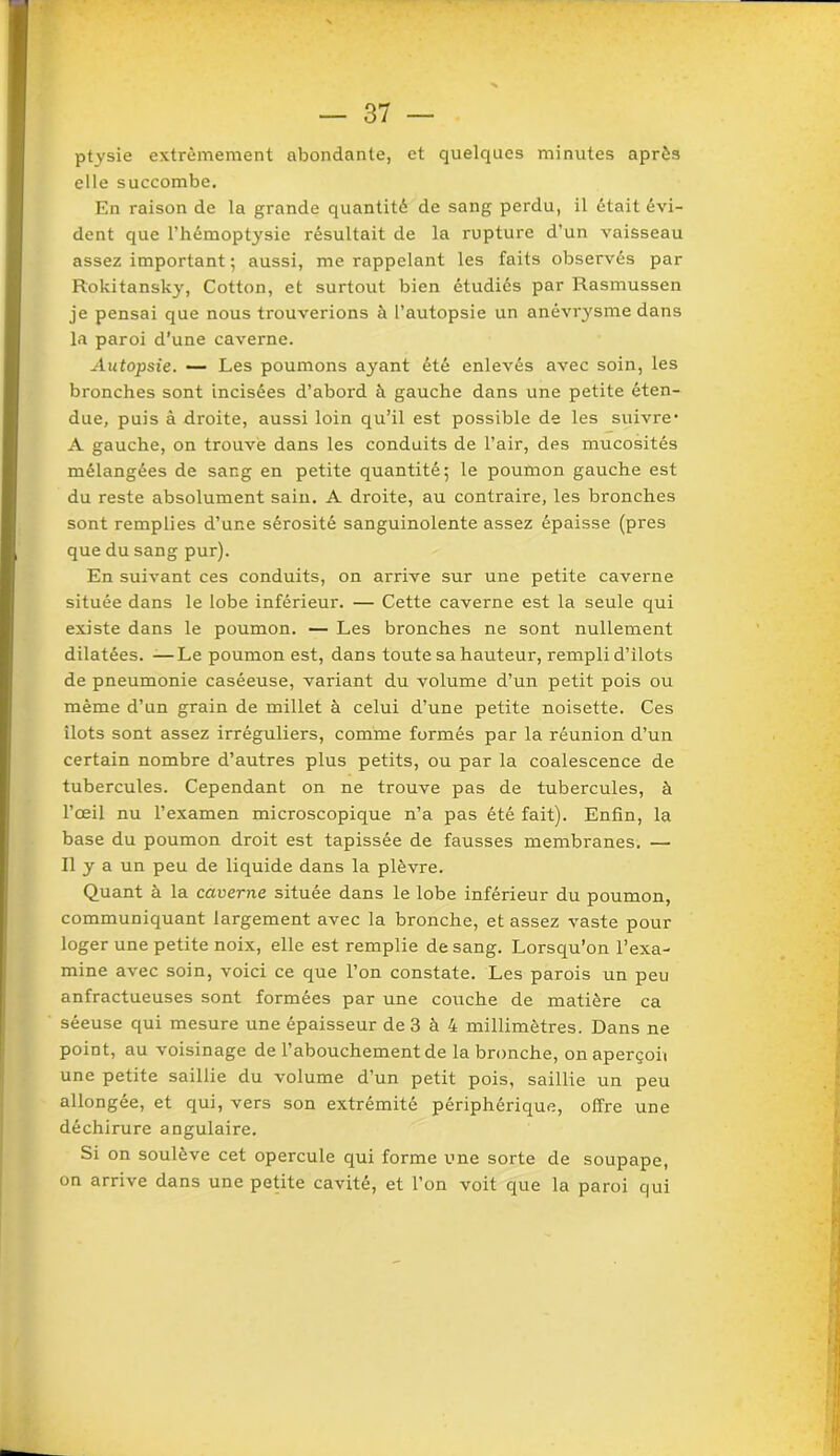 ptysie extrêmement abondante, et quelques minutes après elle succombe. En raison de la grande quantité de sang perdu, il était évi- dent que l’hémoptysie résultait de la rupture d’un vaisseau assez important ; aussi, me rappelant les faits observés par Rokitansky, Cotton, et surtout bien étudiés par Rasmussen je pensai que nous trouverions à l’autopsie un anévrysme dans la paroi d’une caverne. Autopsie. — Les poumons ayant été enlevés avec soin, les bronches sont incisées d’abord à gauche dans une petite éten- due, puis à droite, aussi loin qu’il est possible de les suivre' A gauche, on trouve dans les conduits de l’air, des mucosités mélangées de sang en petite quantité; le poumon gauche est du reste absolument sain. A droite, au contraire, les bronches sont remplies d’une sérosité sanguinolente assez épaisse (près que du sang pur). En suivant ces conduits, on arrive sur une petite caverne située dans le lobe inférieur. — Cette caverne est la seule qui existe dans le poumon. — Les bronches ne sont nullement dilatées. —Le poumon est, dans toute sa hauteur, rempli d’ilots de pneumonie caséeuse, variant du volume d’un petit pois ou même d’un grain de millet à celui d’une petite noisette. Ces îlots sont assez irréguliers, comme formés par la réunion d’un certain nombre d’autres plus petits, ou par la coalescence de tubercules. Cependant on ne trouve pas de tubercules, à l’œil nu l’examen microscopique n’a pas été fait). Enfin, la base du poumon droit est tapissée de fausses membranes. — Il y a un peu de liquide dans la plèvre. Quant à la caverne située dans le lobe inférieur du poumon, communiquant largement avec la bronche, et assez vaste pour loger une petite noix, elle est remplie de sang. Lorsqu’on l’exa- mine avec soin, voici ce que l’on constate. Les parois un peu anfractueuses sont formées par une coxiche de matière ca séeuse qui mesure une épaisseur de 3 à 4 millimètres. Dans ne point, au voisinage de l’abouchement de la bronche, onaperçoii une petite saillie du volume d’un petit pois, saillie un peu allongée, et qui, vers son extrémité périphérique, offre une déchirure angulaire. Si on soulève cet opercule qui forme une sorte de soupape, on arrive dans une petite cavité, et l’on voit que la paroi qui