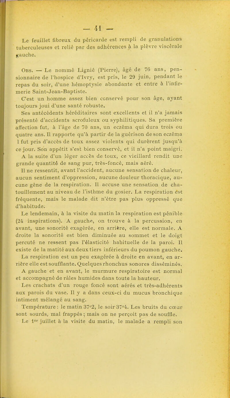 Le feuillet fibreux du péricarde est rempli de granulations tuberculeuses et relié par des adhérences à la plèvre viscérale gauche. Obs. — Le nommé Lignié (Pierre), âgé de 76 ans, pen- sionnaire de l’hospice d’Ivry, est pris, le 29 juin, pendant le repas du soir, d’une hémoptysie abondante et entre à l’infir- merie Saint-Jean-Baptiste. C’est un homme assez bien conservé pour son âge, ayant toujours joui d’une santé robuste. Ses antécédents héréditaires sont excellents et il n’a jamais présenté d’accidents scrofuleux ou syphilitiques. Sa première affection fut, à l’âge de 70 ans, un eczéma qui dura trois ou quatre ans. Il rapporte qu’à partir de la guérison de son eczéma 1 fut pris d’accès de toux assez violents qui durèrent jusqu’à ce jour. Son appétit s’est bien conservé, et il n’a point maigri. A la suite d’un léger accès de toux, ce vieillard rendit une grande quantité de sang pur, très-foncé, mais aéré. Il ne ressentit, avant l’accident, aucune sensaiion de chaleur, aucun sentiment d’oppression, aucune douleur thoracique, au- cune gène de la respiration. Il accuse une sensation de cha- touillement au niveau de l’isthme du gosier. La respiration ést fréquente, mais le malade dit n’ètre pas plus oppressé que d’habitude. Le lendemain, à la visite du matin la respiration est pénible (24 inspirations). A gauche, on trouve à la percussion, en avant, une sonorité exagérée, en arrière, elle est normale. A droite la sonorité est bien diminuée au sommet et le doigt percuté ne ressent pas l’élasticité habituelle de la paroi. Il existe de la matité aux deux tiers inférieurs du poumon gauche. La respiration est un peu exagérée à droite en avant, en ar- rière elle est soufflante. Quelques rhonchus sonores disséminés. A gauche et en avant, le murmure respiratoire est normal et accompagné de râles humides dans toute la hauteur. Les crachats d’un rouge foncé sont aérés et très-adhérents aux parois du vase. Il y a dans ceux-ci du mucus bronchique intiment mélangé au sang. Température: le matin 37°2, le soir 37°4. Les bruits du cœur sont sourds, mal frappés 5 mais on ne perçoit pas de souffle. Le 1er juillet à la visite du matin, le malade a rempli son