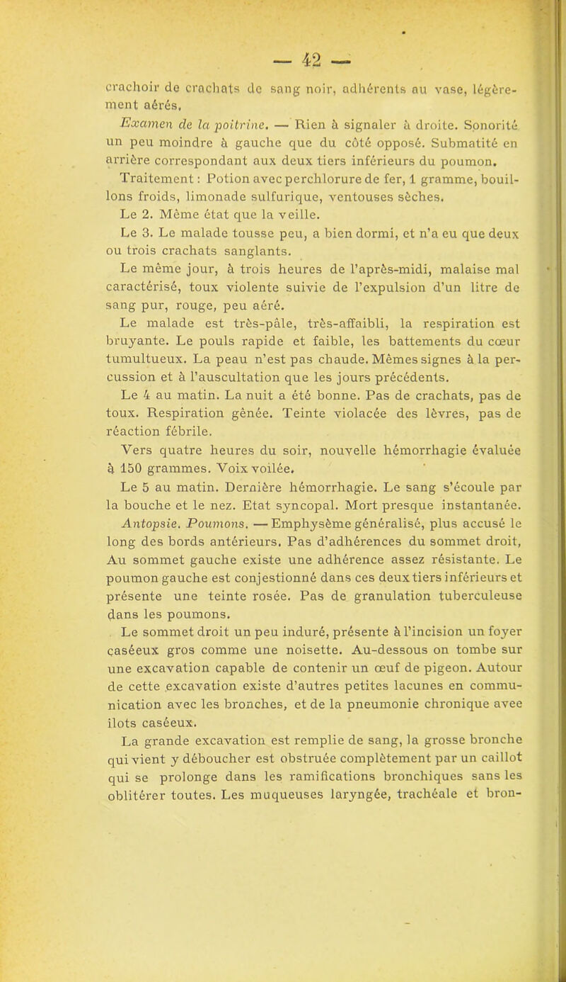 crachoir de crachats de sang noir, adhérents au vase, légère- ment aérés, Examen de la poitrine. — Rien à signaler à droite. Sonorité un peu moindre à gauche que du côté opposé. Submatité en arrière correspondant aux deux tiers inférieurs du poumon. Traitement : Potion avec perchlorure de fer, 1 gramme, bouil- lons froids, limonade sulfurique, ventouses sèches. Le 2. Même état que la veille. Le 3. Le malade tousse peu, a bien dormi, et n’a eu que deux ou trois crachats sanglants. Le même jour, à trois heures de l’après-midi, malaise mal caractérisé, toux violente suivie de l’expulsion d’un litre de sang pur, rouge, peu aéré. Le malade est très-pâle, très-affaibli, la respiration est bruyante. Le pouls rapide et faible, les battements du cœur tumultueux. La peau n’est pas chaude. Mêmes signes à la per- cussion et à l’auscultation que les jours précédents. Le 4 au matin. La nuit a été bonne. Pas de crachats, pas de toux. Respiration gênée. Teinte violacée des lèvres, pas de réaction fébrile. Vers quatre heures du soir, nouvelle hémorrhagie évaluée à 150 grammes. Voix voilée. Le 5 au matin. Dernière hémorrhagie. Le sang s’écoule par la bouche et le nez. Etat syncopal. Mort presque instantanée. Antopsie. Poumons. — Emphysème généralisé, plus accusé le long des bords antérieurs. Pas d’adhérences du sommet droit, Au sommet gauche existe une adhérence assez résistante. Le poumon gauche est conjestionné dans ces deux tiers inférieurs et présente une teinte rosée. Pas de granulation tuberculeuse dans les poumons. Le sommet droit un peu induré, présente à l’incision un foyer çaséeux gros comme une noisette. Au-dessous on tombe sur une excavation capable de contenir un œuf de pigeon. Autour de cette excavation existe d’autres petites lacunes en commu- nication avec les bronches, et de la pneumonie chronique avee îlots caséeux. La grande excavation est remplie de sang, la grosse bronche qui vient y déboucher est obstruée complètement par un caillot qui se prolonge dans les ramifications bronchiques sans les oblitérer toutes. Les muqueuses laryngée, trachéale et bron-