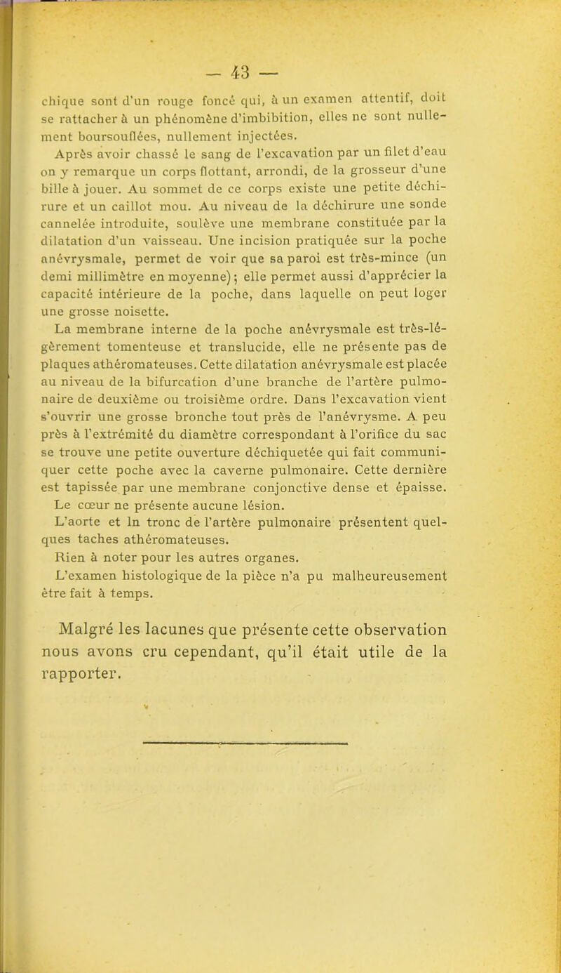 chique sont d’un rouge foncé qui, à un examen attentif, doit se rattacher à un phénomène d’imbibition, elles ne sont nulle- ment boursouflées, nullement injectées. Après avoir chassé le sang de l’excavation par un filet d’eau on y remarque un corps flottant, arrondi, de la grosseur d’une bille à jouer. Au sommet de ce corps existe une petite déchi- rure et un caillot mou. Au niveau de la déchirure une sonde cannelée introduite, soulève une membrane constituée par la dilatation d’un vaisseau. Une incision pratiquée sur la poche anévrj'smale, permet de voir que sa paroi est très-mince (un demi millimètre en moyenne) ; elle permet aussi d’apprécier la capacité intérieure de la poche, dans laquelle on peut loger une grosse noisette. La membrane interne de la poche anévrysmale est très-lé- gèrement tomenteuse et translucide, elle ne présente pas de plaques athéromateuses. Cette dilatation anévrysmale est placée au niveau de la bifurcation d’une branche de l’artère pulmo- naire de deuxième ou troisième ordre. Dans l’excavation vient s’ouvrir une grosse bronche tout près de l’anévrysme. A peu près à l’extrémité du diamètre correspondant à l’orifice du sac se trouve une petite ouverture déchiquetée qui fait communi- quer cette poche avec la caverne pulmonaire. Cette dernière est tapissée par une membrane conjonctive dense et épaisse. Le cœur ne présente aucune lésion. L’aorte et ln tronc de l’artère pulmonaire présentent quel- ques taches athéromateuses. Rien à noter pour les autres organes. L’examen histologique de la pièce n’a pu malheureusement être fait à temps. Malgré les lacunes que présente cette observation nous avons cru cependant, qu’il était utile de la rapporter.