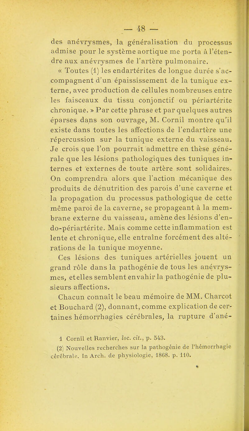 des anévrysmes, la généralisation du processus admise pour le système aortique me porta à l’éten- dre aux anévrysmes de l’artère pulmonaire. « Toutes (1) les endartérites de longue durée s’ac- compagnent d’un épaississement de la tunique ex- terne, avec production de cellules nombreuses entre les faisceaux du tissu conjonctif ou périartérite chronique. » Par cette phrase et par quelques autres éparses dans son ouvrage, M. Corail montre qu’il existe dans toutes les affections de l’endartère une répercussion sur la tunique externe du vaisseau. Je crois que Ton pourrait admettre en thèse géné- rale que les lésions pathologiques des tuniques in- ternes et externes de toute artère sont solidaires. On comprendra alors que l’action mécanique des produits de dénutrition des parois d’une caverne et la propagation du processus pathologique de cette même paroi de la caverne, se propageant à la mem- brane externe du vaisseau, amène des lésions d’en- do-périartérite. Mais comme cette inflammation est lente et chronique, elle entraîne forcément des alté- rations de la tunique moyenne. Ces lésions des tuniques artérielles jouent un grand rôle dans la pathogénie de tous les anévrys- mes, etelles semblent envahir la pathogénie de plu- sieurs affections. Chacun connaît le beau mémoire de MM. Charcot et Bouchard (2), donnant, comme explication de cer- taines hémorrhagies cérébrales, la rupture d’ané- 1 Cornil et Ranvier, loc. ci’t., p. 543. (2) Nouvelles recherches sur la pathogénie de l’hémorrhagie cérébrale. In Arch. de physiologie, 1868. p. 110.