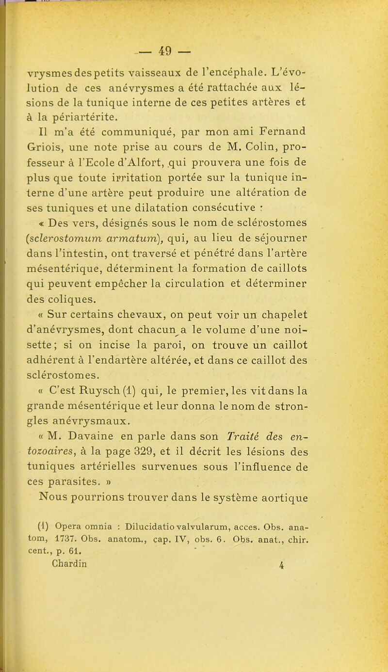 vrysmes des petits vaisseaux de l’encéphale. L’évo- lution de ces anévrysmes a été rattachée aux lé- sions de la tunique interne de ces petites artères et à la périartérite. Il m’a été communiqué, par mon ami Fernand Griois, une note prise au cours de M. Colin, pro- fesseur à l’Ecole d’Alfort, qui prouvera une fois de plus que toute irritation portée sur la tunique in- terne d’une artère peut produire une altération de ses tuniques et une dilatation consécutive : « Des vers, désignés sous le nom de sclérostomes (sclerostomum cirmatum), qui, au lieu de séjourner dans l’intestin, ont traversé et pénétré dans l’artère mésentérique, déterminent la formation de caillots qui peuvent empêcher la circulation et déterminer des coliques. « Sur certains chevaux, on peut voir un chapelet d’anévrysmes, dont chacun a le volume d’une noi- sette; si on incise la paroi, on trouve un caillot adhérent à l’endartère altérée, et dans ce caillot des sclérostomes. « C’est Ruysch (1) qui, le premier, les vit dans la grande mésentérique et leur donna le nom de stron- gles anévrysmaux. « M. Davaine en parle dans son Traité des en- tozoaires, à la page 329, et il décrit les lésions des tuniques artérielles survenues sous l’influence de ces parasites. » Nous pourrions trouver dans le système aortique (1) Opéra omnia : Dilucidatio valvularum, accès. Obs. ana- tom, 1737. Obs. anatom.., cap. IV, obs. 6. Obs. anat., chir. cent., p. 61. Chardin 4