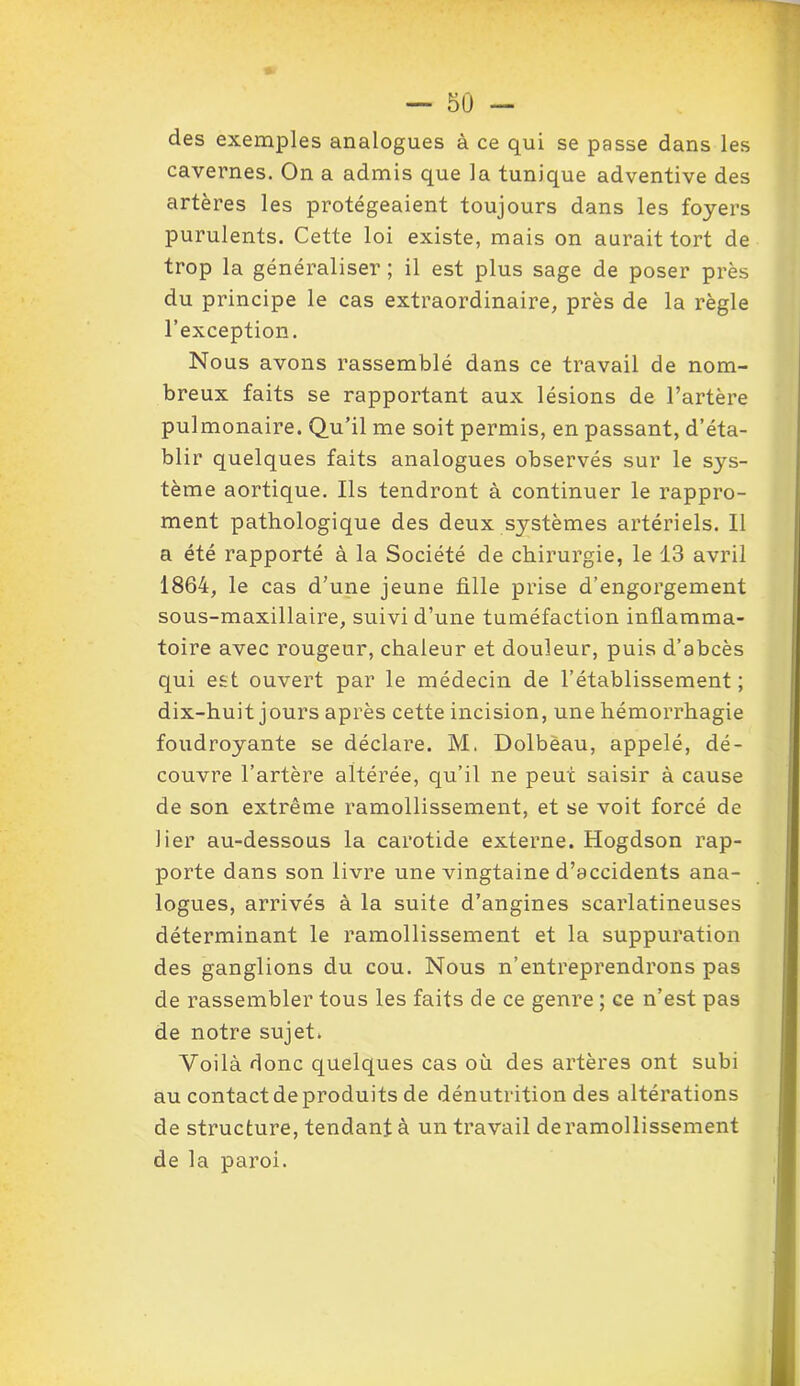 des exemples analogues à ce qui se passe dans les cavernes. On a admis que la tunique adventive des artères les protégeaient toujours dans les foyers purulents. Cette loi existe, mais on aurait tort de trop la généraliser ; il est plus sage de poser près du principe le cas extraordinaire, près de la règle l’exception. Nous avons rassemblé dans ce travail de nom- breux faits se rapportant aux lésions de l’artère pulmonaire. Qu’il me soit permis, en passant, d’éta- blir quelques faits analogues observés sur le sys- tème aortique. Ils tendront à continuer le rappro- ment pathologique des deux systèmes artériels. Il a été rapporté à la Société de chirurgie, le 13 avril 1864, le cas d’une jeune fille prise d’engorgement sous-maxillaire, suivi d’une tuméfaction inflamma- toire avec rougeur, chaleur et douleur, puis d’abcès qui est ouvert par le médecin de l’établissement; dix-huit jours après cette incision, une hémorrhagie foudroyante se déclare. M. Dolbèau, appelé, dé- couvre l’artère altérée, qu’il ne peut saisir à cause de son extrême ramollissement, et se voit forcé de lier au-dessous la carotide externe. Hogdson rap- porte dans son livre une vingtaine d’accidents ana- logues, arrivés à la suite d’angines scarlatineuses déterminant le ramollissement et la suppuration des ganglions du cou. Nous n’entreprendrons pas de rassembler tous les faits de ce genre ; ce n’est pas de notre sujet. Voilà donc quelques cas où des artères ont subi au contact de produits de dénutrition des altérations de structure, tendant à un travail deramollissement de la paroi.