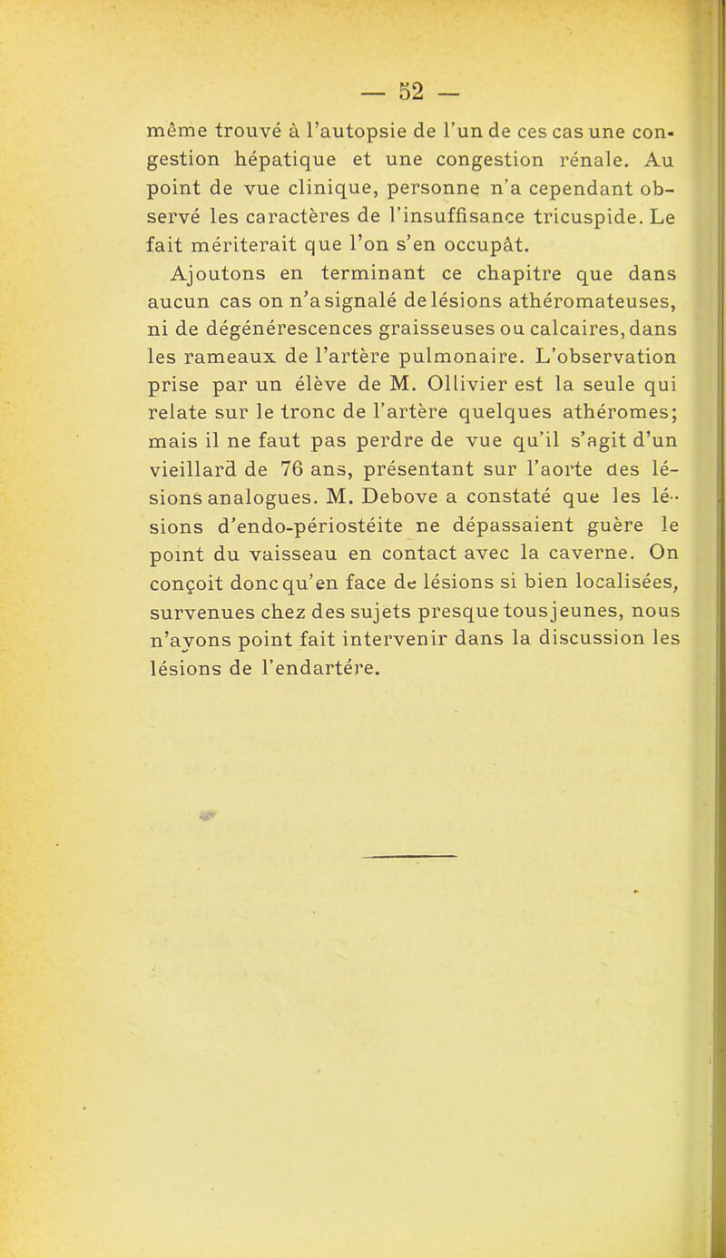 même trouvé à l’autopsie de l’un de ces cas une con- gestion hépatique et une congestion rénale. Au point de vue clinique, personne n’a cependant ob- servé les caractères de l’insuffisance tricuspide. Le fait mériterait que l’on s’en occupât. Ajoutons en terminant ce chapitre que dans aucun cas on n’a signalé de lésions athéromateuses, ni de dégénérescences graisseuses ou calcaires, dans les rameaux de l’artère pulmonaire. L’observation prise par un élève de M. Ollivier est la seule qui relate sur le tronc de l’artère quelques athéromes; mais il ne faut pas perdre de vue qu’il s’agit d’un vieillard de 76 ans, présentant sur l’aorte des lé- sions analogues. M. Debove a constaté que les lé- sions d’endo-périostéite ne dépassaient guère le point du vaisseau en contact avec la caverne. On conçoit donc qu’en face de lésions si bien localisées, survenues chez des sujets presque tous jeunes, nous n’avons point fait intervenir dans la discussion les lésions de l’endartére.