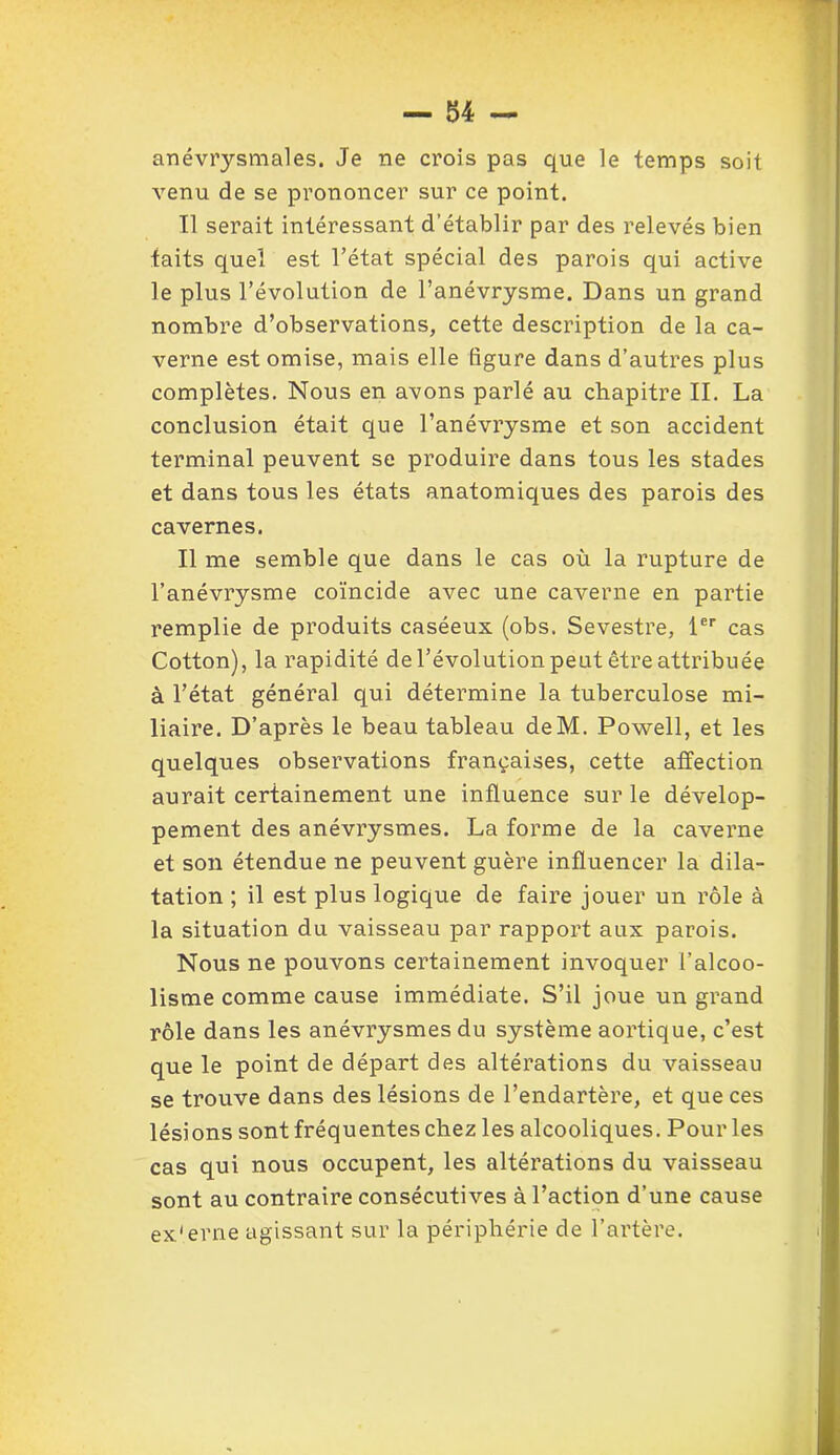 anévrysmales. Je ne crois pas que le temps soit venu de se prononcer sur ce point. Il serait intéressant d’établir par des relevés bien taits quel est l’état spécial des parois qui active le plus l’évolution de l’anévrysme. Dans un grand nombre d’observations, cette description de la ca- verne est omise, mais elle ligure dans d’autres plus complètes. Nous en avons parlé au chapitre II. La conclusion était que l’anévrysme et son accident terminal peuvent se produire dans tous les stades et dans tous les états anatomiques des parois des cavernes. Il me semble que dans le cas où la rupture de l’anévrysme coïncide avec une caverne en partie remplie de produits caséeux (obs. Sevestre, 1er cas Cotton), la rapidité de l’évolution peut être attribuée à l’état général qui détermine la tuberculose mi- liaire. D’après le beau tableau deM. Powell, et les quelques observations françaises, cette affection aurait certainement une influence sur le dévelop- pement des anévrysmes. La forme de la caverne et son étendue ne peuvent guère influencer la dila- tation ; il est plus logique de faire jouer un rôle à la situation du vaisseau par rapport aux parois. Nous ne pouvons certainement invoquer l’alcoo- lisme comme cause immédiate. S’il joue un grand rôle dans les anévrysmes du système aortique, c’est que le point de départ des altérations du vaisseau se trouve dans des lésions de l’endartère, et que ces lésions sont fréquentes chez les alcooliques. Pour les cas qui nous occupent, les altérations du vaisseau sont au contraire consécutives à l’action d’une cause ex'erne agissant sur la périphérie de l’artère.