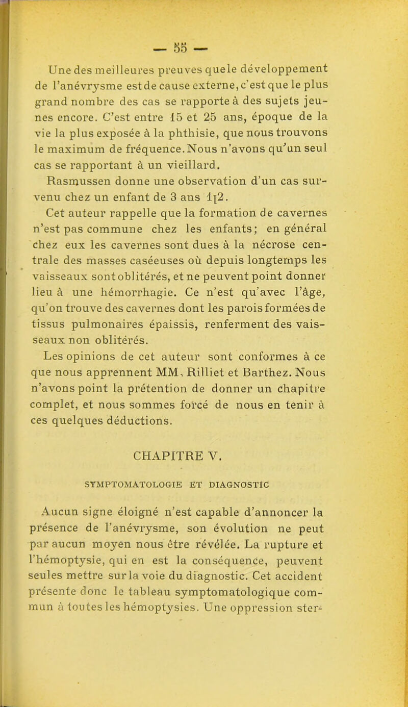 Une des meilleures preuves cjuele développement de l’anévrysme est de cause externe, c’est que le plus grand nombre des cas se rapporte à des sujets jeu- nes encore. C’est entre 15 et 25 ans, époque de la vie la plus exposée à la phthisie, que nous trouvons le maximum de fréquence.Nous n’avons qu'un seul cas se rapportant à un vieillard. Rasmussen donne une observation d’un cas sur- venu chez un enfant de 3 aus i\2. Cet auteur rappelle que la formation de cavernes n’est pas commune chez les enfants; en général chez eux les cavernes sont dues à la nécrose cen- trale des masses caséeuses où depuis longtemps les vaisseaux sont obi itérés, et ne peuvent point donner lieu à une hémorrhagie. Ce n’est qu’avec l’àge, qu’on trouve des cavernes dont les parois formées de tissus pulmonaires épaissis, renferment des vais- seaux non oblitérés. Les opinions de cet auteur sont conformes à ce que nous apprennent MM. Rilliet et Barthez. Nous n’avons point la prétention de donner un chapitre complet, et nous sommes forcé de nous en tenir à ces quelques déductions. CHAPITRE V. SYMPTOMATOLOGIE ET DIAGNOSTIC Aucun signe éloigné n’est capable d’annoncer la présence de l’anévrysme, son évolution ne peut par aucun moyen nous être révélée. La rupture et l’hémoptysie, qui en est la conséquence, peuvent seules mettre surla voie du diagnostic. Cet accident présente donc le tableau symptomatologique com- mun à toutes les hémoptysies. Une oppression ster-