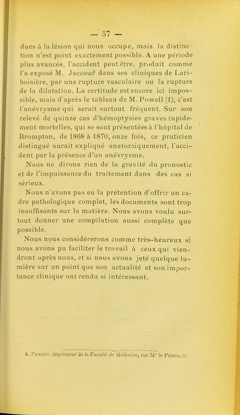 dues à la lésion qui nous occupe, mais la distinc- tion n’est point exactement possible. A une période plus avancée, l’accident peut être, produit comme l'a exposé M. Jaccoud dans ses cliniques de Lari- boisière, par une rupture vasculaire ou la rupture de la dilatation. La certitude est encore ici impos- sible, mais d’après le tableau de M. Powell (1), c’est l’anévrysme qui serait surtout fréquent. Sur son relevé de quinze cas d’hémoptysies graves rapide- ment mortelles, qui se sont présentées à l’hôpital de Brompton, de 1868 à 1870, onze fois, ce praticien distingué aurait expliqué anatomiquement, l’acci- dent par la présence d'un anévrysme. Nous ne dirons rien de la gravité du pronostic et de l’impuissance du traitement dans des cas si sérieux. Nous n’avons pas eu la prétention d’offrir un ca- dre pathologique complet, les documents sont trop insuffisants sur la matière. Nous avons voulu sur- tout donner une compilation aussi complète que possible. Nous nous considérerons comme très-heureux si nous avons pu faciliter le travail à ceux qui vien- dront après nous, et si nous avons jeté quelque lu- mière sur un point que son actualité et son impor- tance clinique ont rendu si intéressant. A. P>rent, imprimeur du la Faculté do Médecine, rue Mr' le Prince, :>}