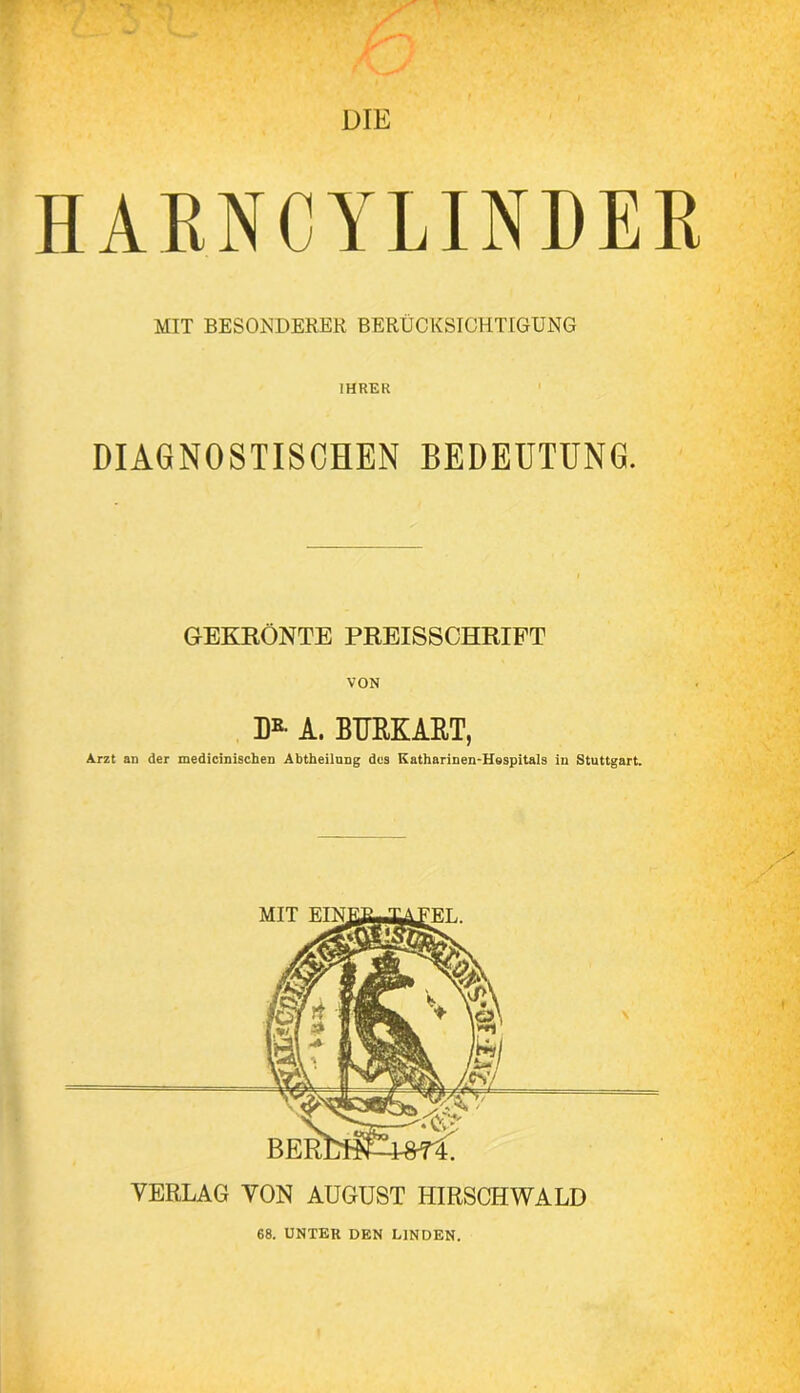 HARNCYLINDEK MIT BESONDERER BERÜCKSICHTIGUNG IHRER DIAGNOSTISCHEN BEDEUTUNG. GEKRÖNTE PREISSCHRIFT VON D*- A. BTJRKART, Arzt an der medicinischen Abtheilnng des Kathariuen-Hespitals in Stuttgart. VERLAG VON AUGUST HIRSCHWALD 68. UNTER DEN LINDEN.