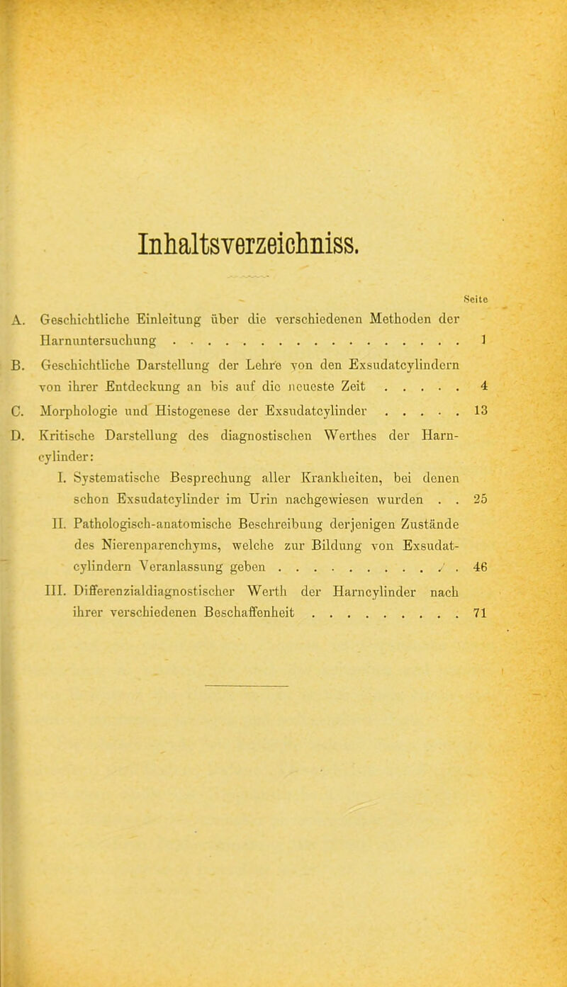 Seite Inhaltsverzeichnis. A. Geschichtliche Einleitung über clie verschiedenen Methoden der Harnuntersuchung 1 B. Geschichtliche Darstellung der Lehre von den Exsudatcylindern von ihrer Entdeckung an bis auf die neueste Zeit 4 C. Morphologie und Histogenese der Exsudatcylinder 13 D. Kritische Darstellung des diagnostischen Werthes der Harn- cylinder: I. Systematische Besprechung aller Krankheiten, bei denen schon Exsudatcylinder im Urin nachgewiesen wurden . . 25 II. Pathologisch-anatomische Beschreibung derjenigen Zustände des Nierenparenchyms, welche zur Bildung von Exsudat- cylindern Veranlassung geben / . 46 III. Differenzialdiagnostischer Werth der Harncylinder nach ihrer verschiedenen Beschaffenheit 71