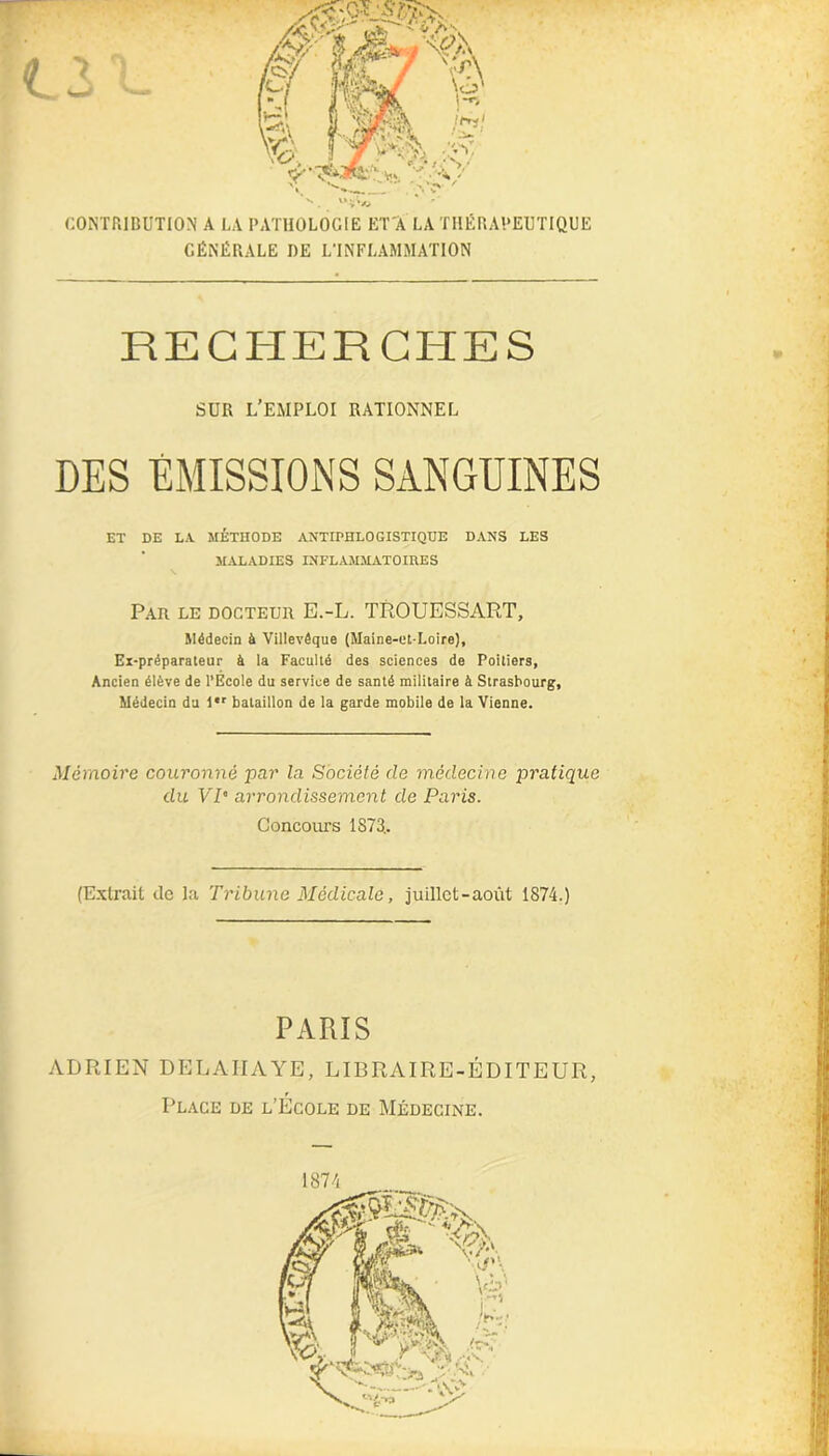 «vl* CONTRIBUTION A LA PATHOLOGIE ET À LA THÉRAPEUTIQUE GÉNÉRALE DE L'INFLAMMATION RECHERCHES SUR L’EMPLOI RATIONNEL DES ÉMISSIONS SANGUINES ET DE LA MÉTHODE ANTIPHLOGISTIQUE DANS LES MALADIES INFLAMMATOIRES Par le docteur E.-L. TROUESSART, Médecin à Yillevêque (Maine-et-Loire), Ex-préparateur à la Faculté des sciences de Poitiers, Ancien élève de l’Ecole du service de santé militaire à Strasbourg, Médecin du l*r bataillon de la garde mobile de la Vienne. Mémoire couronné par la Société de médecine pratique du VP arrondissement de Paris. Concours 1873.. (Extrait de la Tribune Médicale, juillet-août 1874.) PARIS ADRIEN DELA HAYE, LIBRAIRE-ÉDITEUR, Place de l’École de Médecine. 1874