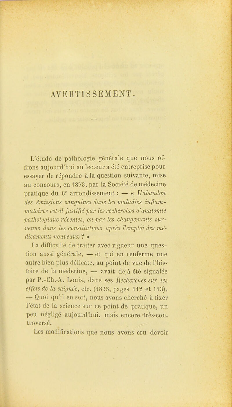 AVERTISSEMENT. L’étude de pathologie générale que nous of- frons aujourd’hui au lecteur a été entreprise pour essayer de répondre à la question suivante, mise au concours, en 1873, par la Société de médecine pratique du 6e arrondissement : — « L’abandon des émissions sanguines dans les maladies inflam- matoires est-il justifié par les recherches à!anatomie pathologique récentes, ou par les changements sur- venus dans les constitutions après l'emploi des mé- dicaments nouveaux ? » La difficulté de traiter avec rigueur une ques- tion aussi générale, — et qui en renferme une autre bien plus délicate, au point de vue de l’his- toire de la médecine, — avait déjà été signalée par P.-Ch.-A. Louis, dans ses Recherches sur les effets de la saignée, etc. (183o, pages 112 et 113). — Quoi qu’il en soit, nous avons cherché à fixer l’état de la science sur ce point de pratique, un peu négligé aujourd’hui, mais encore 'très-con- troversé. Les modifications que nous avons cru devoir