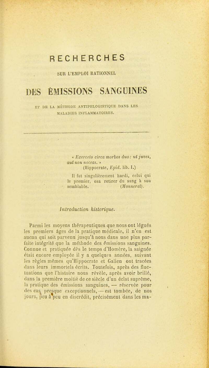 RECHERCHES SUR L’EMPLOI RATIONNEL DES ÉMISSIONS SANGUINES ET DE LA MÉTHODE ANTIPHLOGISTIQUE DANS LES MALADIES INFLAMMATOIRES. « Exercelo circa morbos duo: ul juves, aul non noceas. » (Hippocrate, Epid. lib. I.) Il fut singulièrement bardi, celui qui le premier, osa retirer du sang k son semblable. (Monnerct). Introduction historique. Parmi les moyens thérapeutiques que nous ont légués les premiers âges de la pratique médicale, il n’en est aucun qui soit parvenu jusqu’à nous dans une plus par- faite intégrité que la méthode des émissions sanguines. Connue et pratiquée dès le temps d’Ilomère, la saignée était encore employée il y a quelques années, suivant les règles mêmes qu’Hippocrate et Galien ont tracées dans leurs immortels écrits. Toutefois, après des fluc- tuations que l’histoire nous révèle, après avoir brillé, dans la première moitié de ce siècle d’un éclat suprême, la pratique des émissions sanguines, — réservée pour des ca^ presque exceptionnels, — est tombée, de nos jours, peu à*pcu en discrédit, précisément dans les ma-