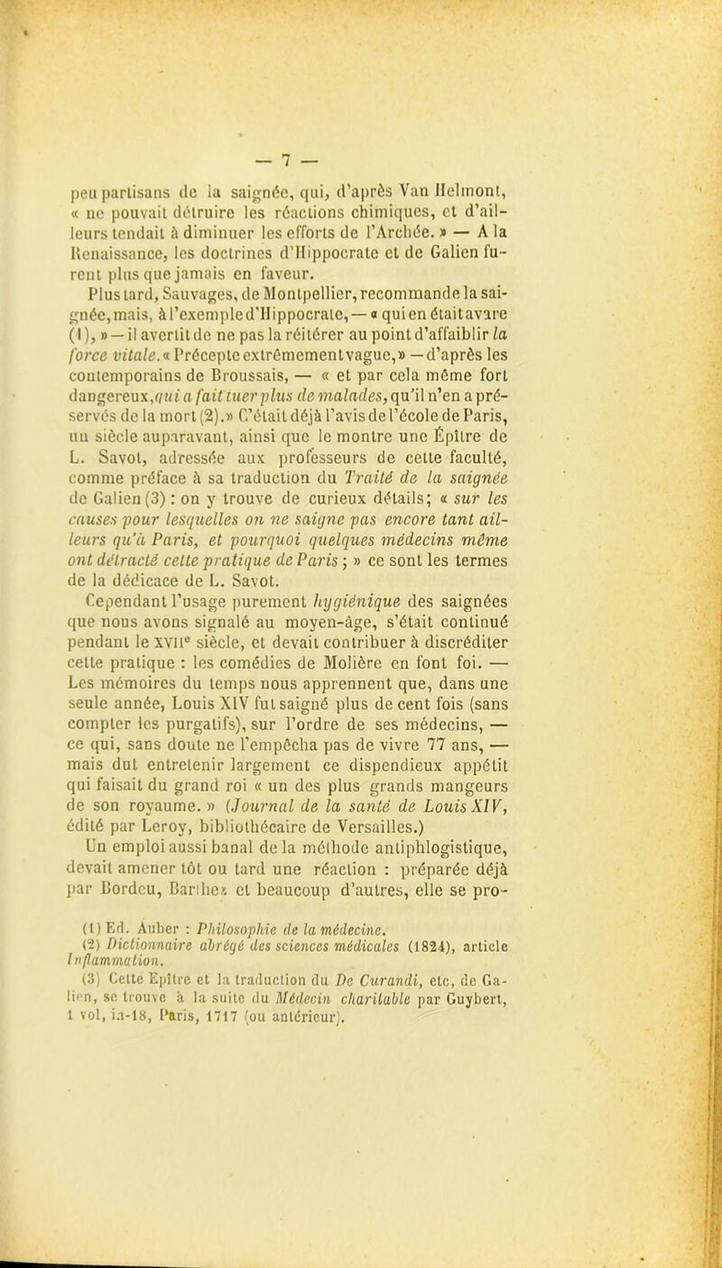 peu partisans de la saignée, qui, d’après Van Helmont, « ne pouvait détruire les réactions chimiques, et d’ail- leurs tendait à diminuer les efforts de l’Archée. » — A la Renaissance, les doctrines d’Hippocrate et de Galien fu- rent plus que jamais en faveur. Plus tard, Sauvages, de Montpellier, recommande la sai- gnée, mais, à l’exemple d’Hippocrate, — o qui en était avare ( I ), » — il avertit de ne pas la réitérer au point d’affaiblir la force vitale.a Précepte extrêmement vague,» —d’après les contemporains de Broussais, — « et par cela même fort dangereux,qui a fait tuer plus de malades, qu’il n’en a pré- servés de la mort (2).» C’étaildéjà l’avisdel’école de Paris, un siècle auparavant, ainsi que le montre une Épître de L. Savot, adressée aux professeurs de cette faculté, comme préface à sa traduction du Traité de la saignée de Galien (3) : on y trouve de curieux détails; « sur les causes pour lesquelles on ne saigne pas encore tant ail- leurs qu’à Paris, et pourquoi quelques médecins même ont délracté cette pratique de Paris ; » ce sont les termes de la dédicace de L. Savot. Cependant l’usage purement hygiénique des saignées que nous avons signalé au moyen-âge, s’était continué pendant le xvne siècle, et devait contribuer à discréditer celte pratique : les comédies de Molière en font foi. — Les mémoires du temps nous apprennent que, dans une seule année, Louis XIV fut saigné plus de cent fois (sans compter les purgatifs), sur l’ordre de ses médecins, — ce qui, sans doute ne l’empêcha pas de vivre 77 ans, — mais dut entretenir largement ce dispendieux appétit qui faisait du grand roi « un des plus grands mangeurs de son royaume. » (Journal de la santé de Louis XIV, édité par Leroy, bibliothécaire de Versailles.) Un emploi aussi banal delà mélhode antiphlogistique, devait amener tôt ou tard une réaction : préparée déjà par Bordcu, Barihex et beaucoup d’autres, elle se pro- (t)Ed. Auber : Philosophie de la médecine. (2) Dictionnaire abrégé des sciences médicales (1824), article Inflammation. (3) Cette Epître et la traduction du De Curandi, etc, de Ga- lien, se trouve à la suite du Médecin charitable par Guybert, 1 vol, i.i-18, Paris, 1717 (ou antérieur).