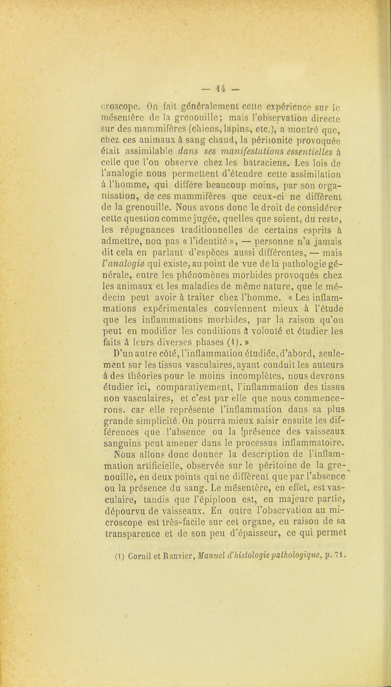 croscope. On fait généralement celte expérience sur le mésentère de la grenouille; mais l’observation directe sur des mammifères (chiens, lapins, etc.), a montré que, chez ces animaux à sang chaud, la péritonite provoquée était assimilable dans ses manifestations essentielles à celle que l’on observe chez les batraciens. Les lois de l’analogie nous permettent d’étendre celle assimilation à l’homme, qui diffère beaucoup moins, par son orga- nisation, de ces mammifères que ceux-ci ne diffèrent de la grenouille. Nous avons donc le droit de considérer celte question comme jugée, quelles que soient, du reste, les répugnances traditionnelles de certains esprits à admettre, non pas « l’identité », — personne n’a jamais dit cela en parlant d’espèces aussi différentes, — mais l'analogie qui existe, au point de vue delà pathologie gé- nérale, entre les phénomènes morbides provoqués chez les animaux et les maladies de même nature, que le mé- decin peut avoir à traiter chez l’homme. « Les inflam- mations expérimentales conviennent mieux à l’étude que les inflammations morbides, par la raison qu'on peut en modifier les conditions à volonté et étudier les faits à leurs diverses phases (I). » D’un autre côté, l’inflammation étudiée, d’abord, seule- ment sur les tissus vasculaires, ayant conduit les auteurs à des théories pour le moins incomplètes, nous devrons étudier ici, comparatiyement, l’inflammation des tissus non vasculaires, et c’est par elle que nous commence- rons. car elle représente l’inflammation dans sa plus grande simplicité. On pourra mieux saisir ensuite les dif- férences que l’absence ou la (présence des vaisseaux sanguins peut amener dans le processus inflammatoire. Nous allons donc donner la description de l’inflam- mation artificielle, observée sur le péritoine de la gre- nouille, en deux points qui ne diffèrent que par l’absence ou la présence du sang. Le mésentère, en effet, est vas- culaire, tandis que l’épiploon est, en majeure partie, dépourvu de vaisseaux. En outre l’observation au mi- croscope est très-facile sur cet organe, en raison de sa transparence et de son peu d’épaisseur, ce qui permet (t) Corail et Ranvier, Manuel d'histologie pathologique, p. 71.