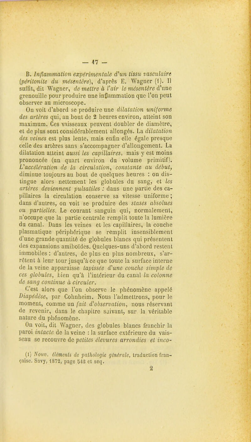 — 47 - B. Inflammation expérimentale d'un tissu vasculaire [péritonite du mésentère), d’après E. Wagner (i). Il suffit, dit Wagner, de mettre à l'air le mésentère d’une grenouille pour produire une inflammation que l’on peut observer au microscope. On voit d’abord se produire une dilatation uniforme des artères qui, au bout de 2 heures environ, atteint son maximum. Ces vaisseaux peuvent doubler de diamètre, et de plus sont considérablement allongés. La dilatation des veines est plus lente, mais enfin elle égale presque celle des artères sans s’accompagner d’allongement. La dilatation atteint aussi les capillaires, mais y est moins prononcée (un quart environ du volume primitif). L'accélération de la circulation, constante au début, diminue toujours au bout de quelques heures : on dis- tingue alors nettement les globules du sang, et les artères deviennent pulsatiles : dans une partie des ca- pillaires la circulation conserve sa vitesse uniforme ; dans d’autres, on voit se produire des stases absolues ou partielles. Le courant sanguin qui, normalement, n’occupe que la partie centrale remplit toute la lumière du canal. Dans les veines et les capillaires, la couche plasmatique périphérique se remplit insensiblement d’une grande quantité de globules blancs qui présentent des expansions amiboïdes. Quelques-uns d’abord restent immobiles : d’autres, de plus en plus nombreux, s’ar- rêtent à leur tour jusqu’à ce que toute la surface interne de la veine apparaisse tapissée d'une couche simple de ces globules, Lien qu’à l’intérieur du canal la colonne de sang continue à circuler. C’est alors que l’on observe le phénomène appelé Diapédèse, par Cohnheim. Nous l’admettrons, pour le moment, comme un fait d'observation, nous réservant de revenir, dans le chapitre suivant, sur la véritable nature du phénomène. On voit, dit Wagner, des globules blancs franchir la paroi intacte de la veine : la surface extérieure du vais- seau se recouvre de petites élevures arrondies et inco- (1) Nom. éléments de pathologie générale, traduction fran- çaise. Savy, 1872, page 542 et scq. 2