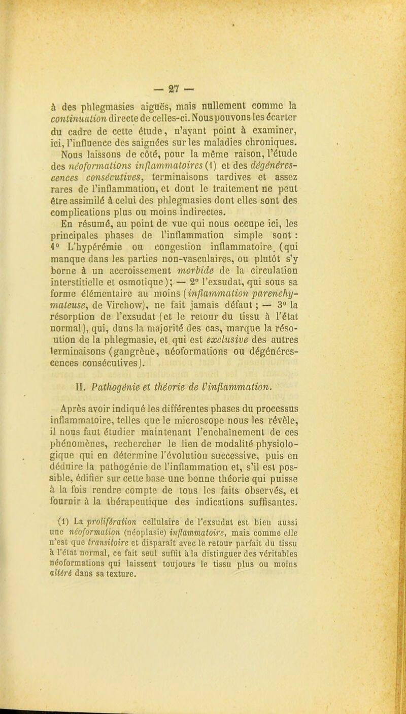 à des phlegmasies aiguës, mais nullement comme la continuation directe de celles-ci. Nous pouvons les écarter du cadre de cette étude, n’ayant point à examiner, ici, l’influence des saignées sur les maladies chroniques. Nous laissons de côté, pour la môme raison, l’étude des néoformations inflammatoires (1) et des dégénéres- cences consécutives, terminaisons tardives et assez rares de l’inflammation, et dont le traitement ne peut être assimilé à celui des phlegmasies dont elles sont des complications plus ou moins indirectes. En résumé, au point de vue qui nous occupe ici, les principales phases de l’inflammation simple sont : 4° L’hypérémie ou congestion inflammatoire, (qui manque dans les parties non-vasculaires, ou plutôt s’y borne à un accroissement morbide de la circulation interstitielle et osmotique); — 2° l’exsudât, qui sous sa forme élémentaire au moins [inflammation parenchy- mateuse, de Virchow), ne fait jamais défaut ; — 3° la résorption de l’exsudât (et le retour du tissu à l’état normal), qui, dans la majorité des cas, marque la réso- ution de la phlegmasie, et qui est exclusive des autres terminaisons (gangrène, néoformations ou dégénéres- cences consécutives). II. Pathogénie et théorie de l'inflammation. Après avoir indiqué les différentes phases du processus inflammatoire, telles que le microscope nous les révèle, il nous faut étudier maintenant l’enchaînement de ces phénomènes, rechercher le lien de modalité physiolo- gique qui en détermine l’évolution successive, puis en déduire la pathogénie de l’inflammation et, s’il est pos- sible, édifier sur cette base une bonne théorie qui puisse à la fois rendre compte de tous les faits observés, et fournir à la thérapeutique des indications suffisantes. (1) La prolifération cellulaire de l’exsudât est bien aussi une néoformalion (néoplasie) inflammatoire, mais comme elle n’est que transitoire et disparaît avec le retour parfait du tissu à l’état normal, ce fait seul suffit kla distinguer des véritables néoformations qui laissent toujours le tissu plus ou moins altéré dans sa texture.