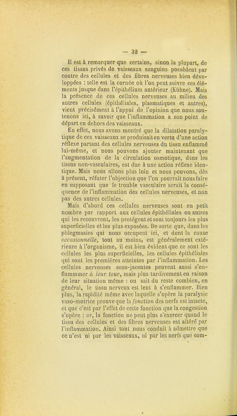 Il est à remarquer que certains, sinon la plupart, de ces tissus privés de vaisseaux sanguins possèdent par contre des cellules et des fibres nerveuses bien déve- loppées : telle est la cornée où l’on peut suivre ces élé- ments jusque dans l’épithélium antérieur (Kühne). Mais la présence de ces cellules nerveuses au milieu des autres cellules (épithéliales, plasmatiques et autres), vient précisément à l’appui de l’opinion que nous sou- tenons ici, à savoir que l’inflammation a son point de départ en dehors des vaisseaux. En effet, nous avons montré que la dilatation paraly- tique de ces vaisseaux se produisait en vertu d’une action réflexe partant des cellules nerveuses du tissu enflammé lui-même, et nous pouvons ajouter maintenant que l’augmentation de la circulation osmotique, dans les tissus non-vasculaires, est due à une action réflexe iden- tique. Mais nous allons plus loin et nous pouvons, dès à présent, réfuter l’objection que l’on pourrait nous faire en supposant que le trouble vasculaire serait la consé- quence de l’inflammation des cellules nerveuses, et non pas des autres cellules. Mais d’abord ces cellules nerveuses sont en petit nombre par rapport aux cellules épithéliales ou autres qui les recouvrent, les protègent et sont toujours les plus superficielles et les plus exposées. De sorte que, dans les phlegmasies qui nous occupent ici, et dont la cause occasionnelle, tout au moins, est généralement exté- rieure à l’organisme, il est bien évident que ce sont les cellules les plus superficielles, les cellules épithéliales qui sont les premières atteintes par l’inflammation. Les cellules nerveuses sous-jacentes peuvent aussi s’en- flammmcr à leur tour, mais plus tardivement en raison de leur situation même : on sait du reste combien, en général, le tissu nerveux est lent à s’enflammer. Bien plus, la rapidité même avec laquelle s’opère la paralysie vaso-motrice prouve que la fonction des nerfs est intacte, et que c’est par l’effet de cette fonction que la congestion s’opère : or, la fonction ne peut plus s’exercer quand le Lissu des cellules et des fibres nerveuses est altéré par l’inflammation. Ainsi tout nous conduit à admettre que ce n’est ni par les vaisseaux, ni par les nerfs que corn-
