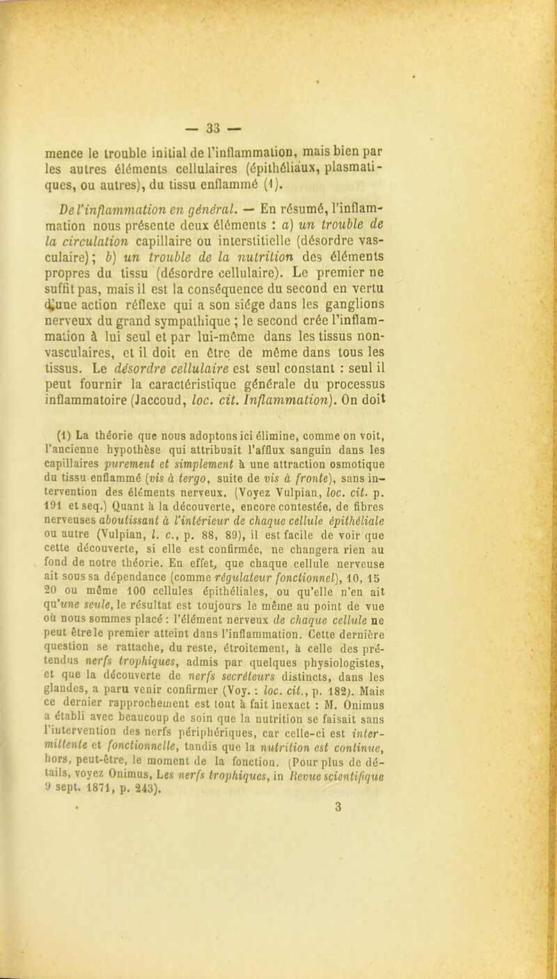 mence le trouble initial de l’inflammation, mais bien par les autres éléments cellulaires (épithéliaux, plasmati- ques, ou autres), du tissu enflammé (I). De l’inflammation en général. — En résumé, l’inflam- mation nous présente deux éléments : a) un trouble de la circulation capillaire ou interstitielle (désordre vas- culaire); b) un trouble de la nutrition des éléments propres du tissu (désordre cellulaire). Le premier ne suffit pas, mais il est la conséquence du second en vertu d^une action réflexe qui a son siège dans les ganglions nerveux du grand sympathique ; le second crée l’inflam- mation à lui seul et par lui-même dans les tissus non- vasculaires, et il doit en être de même dans tous les tissus. Le désordre cellulaire est seul constant : seul il peut fournir la caractéristique générale du processus inflammatoire (Jaccoud, loc. cit. Inflammation). On doit (1) La théorie que nous adoptons ici élimine, comme on voit, l’ancienne hypothèse qui attribuait l’afflux sanguin dans les capillaires purement et simplement à une attraction osmotique du tissu enflammé (vis à tergo, suite de vis à fronte), sans in- tervention des éléments nerveux. (Voyez Vulpian, loc. cit. p. 191 etseq.) Quant à la découverte, encore contestée, de fibres nerveuses aboutissant à l'intérieur de chaque cellule épithéliale ou autre (Vulpian, l. c., p. 88, 89), il est facile de voir que cette découverte, si elle est confirmée, ne changera rien au fond de notre théorie. En effet, que chaque cellule nerveuse ait sous sa dépendance (comme régulateur fonctionnel), 10, 15 20 ou même 100 cellules épithéliales, ou qu’elle n’en ait qu’une seule, le résultat est toujours le même au point de vue où nous sommes placé : l’élément nerveux de chaque cellule ne peut être le premier atteint dans l’inflammation. Cette dernière question se rattache, du reste, étroitement, à celle des pré- tendus nerfs trophiques, admis par quelques physiologistes, et que la découverte de nerfs secréteurs distincts, dans les glandes, a paru venir confirmer (Voy. : loc. cit., p. 182). Mais ce dernier rapprochement est tout h fait inexact : M. Onimus a établi avec beaucoup de soin que la nutrition se faisait sans 1 intervention des nerfs périphériques, car celle-ci est inter- mittente et fonctionnelle, tandis que la nutrition est continue, hors, peut-être, le moment de la fonction. (Pour plus de dé- tails, voyez Onimus, Les nerfs trophiques, in Revue scientifique 9 sept. 1871, p. 243). 3