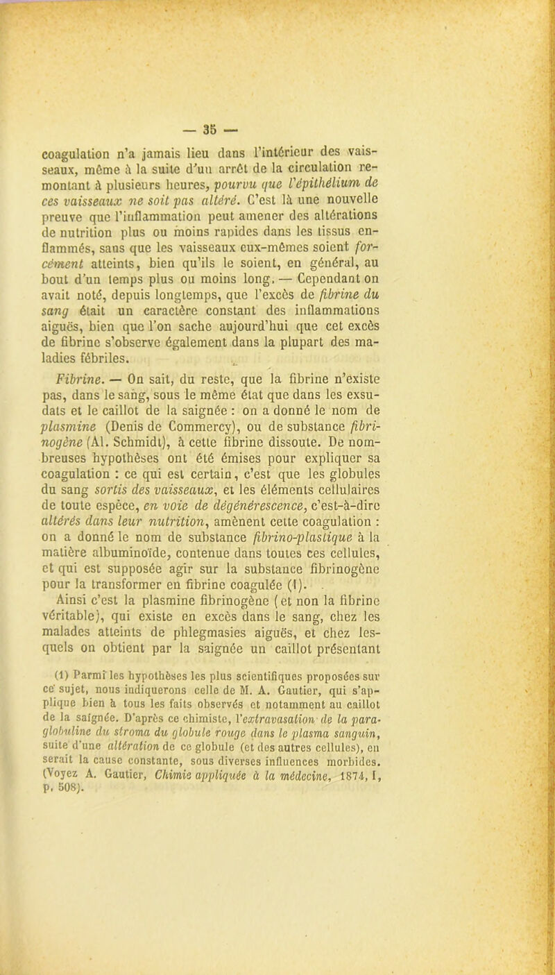 coagulation n’a jamais lieu clans l’intérieur des vais- seaux, môme à la suite d’un arrôt de la circulation re- montant à plusieurs heures, pourvu que L'êpühélium de ces vaisseaux ne soit pas altéré. C’est là une nouvelle preuve que l’inflammation peut amener des altérations de nutrition plus ou moins rapides dans les tissus en- flammés, sans que les vaisseaux eux-mômcs soient for- cément atteints, bien qu’ils le soient, en général, au bout d’un temps plus ou moins long. — Cependant on avait noté, depuis longtemps, que l'excès de fibrine du sang était un caractère constant des inflammations aiguës, bien que l’on sache aujourd’hui que cet excès de fibrine s’observe également dans la plupart des ma- ladies fébriles. Fibrine. — On sait, du reste, que la fibrine n’existe pas, dans le sang, sous le même état que dans les exsu- dats et le caillot de la saignée : on a donné le nom de plasmine (Denis de Commercy), ou de substance fibri- nogène (Al. Schmidt), à cette fibrine dissoute. De nom- breuses hypothèses ont été émises pour expliquer sa coagulation : ce qui est certain, c’est que les globules du sang sortis des vaisseaux, et les éléments cellulaires de toute espèce, en voie de dégénérescence, c’est-à-dire altérés dans leur nutrition, amènent cette coagulation : on a donné le nom de substance fibrino-plastique à la matière albuminoïde, contenue dans toutes ces cellules, et qui est supposée agir sur la substance fibrinogène pour la transformer en fibrine coagulée (I). Ainsi c’est la plasmine fibrinogène (et non la fibrine véritable), qui existe en excès dans le sang, chez les malades atteints de phlegmasies aiguës, et chez les- quels on obtient par la saignée un caillot présentant (1) Parmi les hypothèses les plus scientifiques proposées sur ce' sujet, nous indiquerons celle de M. A. Gautier, qui s’ap- plique bien h tous les faits observés et notamment au caillot de la saignée. D’après ce chimiste, l'extravasation (le la para- globuline du stroma du globule rouge dans le plasma sanguin, suite d’une altération de ce globule (et des autres cellules), en serait la cause constante, sous diverses influences morbides. (Voyez A. Gautier, Chimie appliquée à la médecine, 1874,1, p. 508).