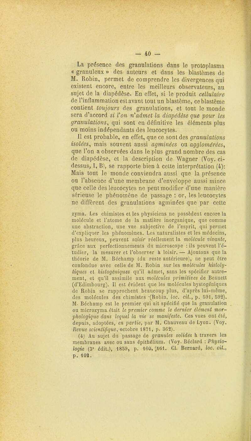 La présence des granulations dans le protoplasma « granuleux » des auteurs et dans les blastèmes de M. Robin, permet de comprendre les divergences qui existent encore, entre les meilleurs observateurs, au sujet de la diapédèse. En effet, si le produit cellulaire de l’inflammation est avant tout un blastème, ce blastème contient toujours des granulations, et tout le monde sera d’accord si l'on n'admet la diapédèse que pour les granulations, qui sont en définitive les éléments plus ou moins indépendants des leucocytes. Il est probable, en effet, que ce sont des granulations isolées, mais souvent aussi agminées ou agglomérées, que l’on a observées dans le plus grand nombre des cas de diapédèse, et la description de Wagner (Voy. ci- dessus, I, B), se rapporte bien à celte interprétation (4): Mais tout le monde conviendra aussi que la présence ou l’absence d’une membrane d'enveloppe aussi mince que celle des leucocytes ne peut modifier d’une manière sérieuse le phénomène de passage : or, les leucocytes ne diffèrent des granulations agminées que par cette zyma. Les chimistes et les physiciens ne possèdent encore la molécule et l’atome de la matière inorganique, que comme une abstraction, une vue subjective de l’esprit, qui permet d’expliquer les phénomènes. Les naturalistes et les médecins, plus heureux, peuvent saisir réellement la molécule vivante, grâce aux perfectionnements du microscope : ils peuvent l’é- tudier, la mesurer et l’observer à loisir. — Ajoutons que la théorie de M. Béchamp (du reste antérieure), ne peut être confondue avec celle de M. Robin sur les molécules histoly- tiques et Instogéniques qu’il admet, sans les spécifier autre- ment, et qu’il assimile aux molécules primitives de Bennett (d’Edimbourg). 11 est évident que les molécules hystogéniques de Robin se rapprochent beaucoup plus, d’après lui-même, des molécules des chimistes •(Robin, loc. cit., p. 591, 592). M. Béchamp est le premier qui ait spécifié que la granulation ou microzyma. était le premier comme le dernier élément mor- phologique dans lequel la vie se manifeste. Ces vues ont été, depuis, adoptées, en partie, par Sl. Chauveau de Lyon. (Voy. Revue scientifique, octobre 1871, p. 362). (4j Au sujet du passage de granules solides à travers les membranes avec ou sans épithélium. (Voy. Béclard : Physio- logie (3° édit.), 1859, p. 160, J161. Cl. Bernard, loc. cit., p. 102.