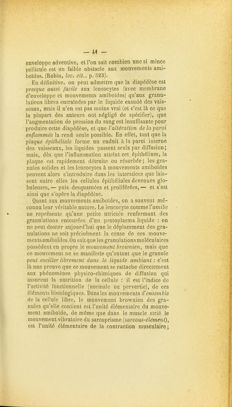 — 44 enveloppe adventive, et l’on sait combien une si mince pellicule est un faible obstacle aux mouvements ami- boïdes. (Robin, loc. cit., p. 523). En définitive, on peut admettre que la diapédèse est presque aussi facile aux leucocytes (avec membrane d’enveloppe et mouvements amiboïdes) qu’aux granu- lations libres entraînées par le liquide exsudé des vais- seaux, mais il n’en est pas moins vrai (et c’est là ce que la plupart des auteurs ont négligé de spécifier), que l’augmentation de pression du sang est insuffisante pour produire cette diapédèse, et que l’altération de la paroi enflammée la rend seule possible. En effet, tant que la plaque épithéliale forme un enduit à la paroi interne des vaisseaux, les liquides passent seuls par diffusion; mais, dès que l’inflammation atteint cet épithélium, la plaque est rapidement détruite ou résorbée; les gra- nules solides et les leucocytes à mouvements amiboïdes peuvent alors s’introduire dans les interstices que lais- sent entre elles les cellules épithéliales devenues glo- buleuses, — puis desquamées et proliférées, — et s’est ainsi que s’opère la diapédèse. Quant aux mouvements amiboïdes, on a souvent mé- connu leur véritable nature. Le leucocyte comme Yamibe ne représente qu’une petite utricule renfermant des granulations entourées d’un protoplasma liquide : on ne peut douter aujourd’hui que le déplacement des gra- nulations ne soit précisément la cause de ces mouve- mentsamiboïdes.On sait que les granulationsmoléculaires possèdent en propre le mouvement brownien, mais que ce mouvement ne se manifeste qu’autant que le granule peut osciller librement dans le liquide ambiant : c’est là une preuve que ce mouvement se rattache directement aux phénomènes physico-chimiques de diffusion qui assurent la nutrition de la cellule : il est l’indice de l’activité fonctionnelle (normale ou pervertie), de ces éléments histologiques. Dans les mouvements d’ensemble de la cellule libre, le mouvement brownien des gra- nules qu’elle contient est l’unité élémentaire du mouve- ment amiboïde, de même que dans le muscle strié le mouvement vibratoire du sarcoprisme {sarcous-élément), est l’unité élémentaire de la contraction musculaire;