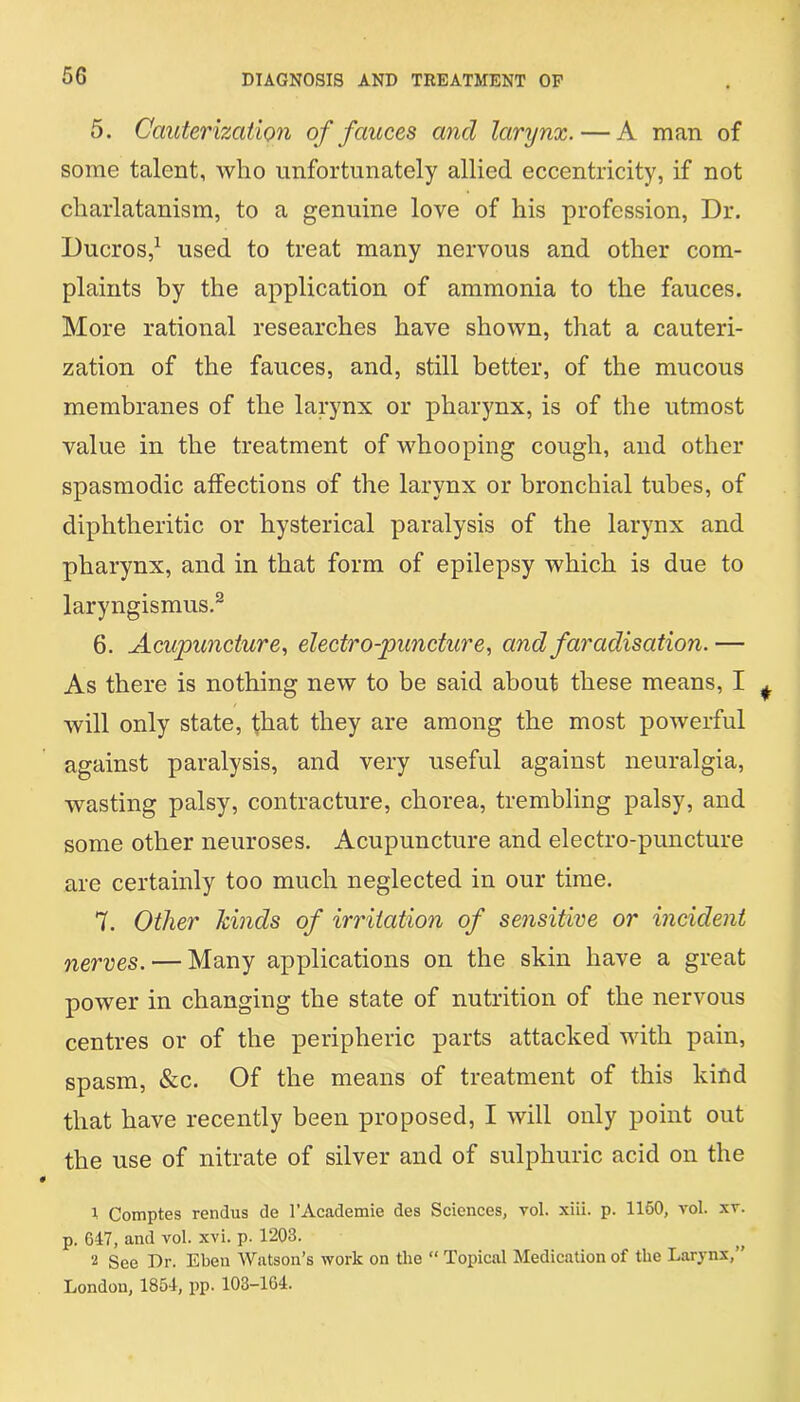 5. Cauterization of fauces and larynx. — A man of some talent, who unfortunately allied eccentricity, if not charlatanism, to a genuine love of his profession, Dr. Ducros,1 used to treat many nervous and other com- plaints by the application of ammonia to the fauces. More rational researches have shown, that a cauteri- zation of the fauces, and, still better, of the mucous membranes of the larynx or pharynx, is of the utmost value in the treatment of whooping cough, and other spasmodic affections of the larynx or bronchial tubes, of diphtheritic or hysterical paralysis of the larynx and pharynx, and in that form of epilepsy which is due to laryngismus.2 6. Acupuncture, electro-puncture, and faradisation. — As there is nothing new to be said about these means, I will only state, that they are among the most powerful against paralysis, and very useful against neuralgia, wasting palsy, contracture, chorea, trembling palsy, and some other neuroses. Acupuncture and electro-puncture are certainly too much neglected in our time. 7. Other kinds of irritation of sensitive or incident nerves. — Many applications on the skin have a great power in changing the state of nutrition of the nervous centres or of the peripheric parts attacked with pain, spasm, &c. Of the means of treatment of this kind that have recently been proposed, I will only point out the use of nitrate of silver and of sulphuric acid on the 1 Comptes rendus de l’Academie des Sciences, vol. xiii. p. 1160, vol. xv. p. 647, and vol. xvi. p. 1203. 2 See Dr. Eben Watson’s work on tlie “ Topical Medication of the Larynx,” London, 1854, pp. 103-164.