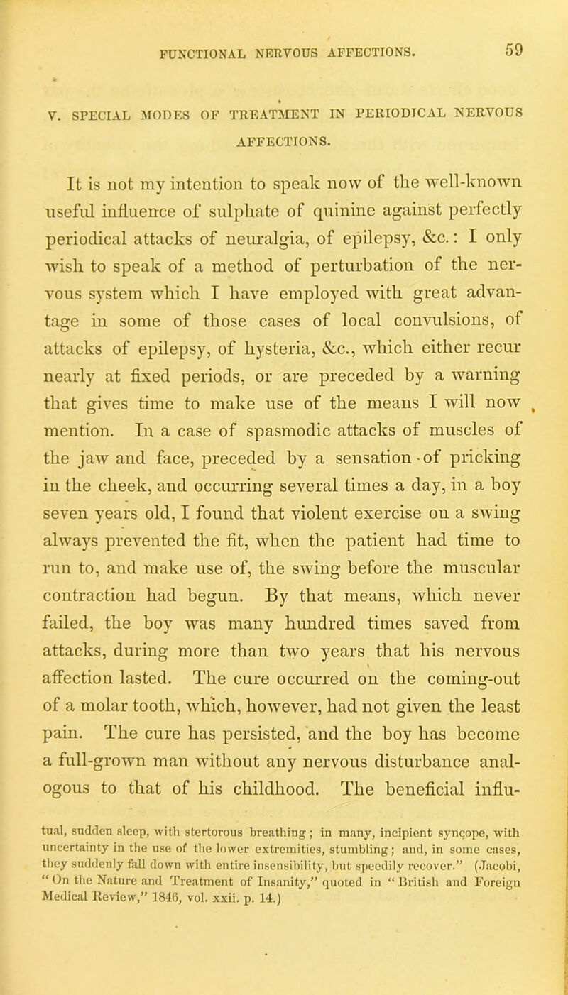 V. SPECIAL MODES OF TREATMENT IN PERIODICAL NERVOUS AFFECTIONS. It is not my intention to speak now of the well-known useful influence of sulphate of quinine against perfectly periodical attacks of neuralgia, of epilepsy, &c.: I only wish to speak of a method of perturbation of the ner- vous system which I have employed with great advan- tage in some of those cases of local convulsions, of attacks of epilepsy, of hysteria, &c., which either recur nearly at fixed periods, or are preceded by a warning that gives time to make use of the means I will now % mention. In a case of spasmodic attacks of muscles of the jaw and face, preceded by a sensation of pricking in the cheek, and occurring several times a day, in a boy seven years old, I found that violent exercise on a swing always prevented the fit, when the patient had time to run to, and make use of, the swing before the muscular contraction had begun. By that means, which never failed, the boy was many hundred times saved from attacks, during more than two years that his nervous i affection lasted. The cure occurred on the coming-out of a molar tooth, which, however, had not given the least pain. The cure has persisted, and the boy has become a full-grown man without any nervous disturbance anal- ogous to that of his childhood. The beneficial influ- tual, sudden sleep, with stertorous breathing; in many, incipient syncope, with uncertainty in the use of the lower extremities, stumbling; and, in some cases, they suddenly fall down with entire insensibility, but speedily recover.” (Jacobi, “ On the Nature and Treatment of Insanity,” quoted in “British and Foreign Medical Review,” 184G, vol. xxii. p. 14.)