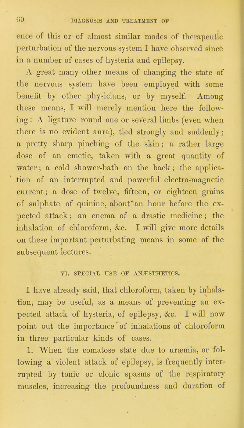 GO ence of this or of almost similar modes of therapeutic perturbation of the nervous system I have observed since in a number of cases of hysteria and epilepsy. A great many other means of changing the state of the nervous system have been employed with some benefit by other physicians, or by myself. Among these means, I will merely mention here the follow- ing : A ligature round one or several limbs (even when there is no evident aura), tied strongly and suddenly; a pretty sharp pinching of the skin; a rather large dose of an emetic, taken with a great quantity of water; a cold shower-bath on the back; the applica- tion of an interrupted and powerful electro-magnetic current; a dose of twelve, fifteen, or eighteen grains of sulphate of quinine, about’'an hour before the ex- pected attack; an enema of a drastic medicine; the inhalation of chloroform, &c. I will give more details on these important perturbating means in some of the subsequent lectures. • VI. SPECIAL USE OF ANESTHETICS. I have already said, that chloroform, taken by inhala- tion, may be useful, as a means of preventing an ex- pected attack of hysteria, of epilepsy, &c. I will now point out the importance of inhalations of chloroform in three particular kinds of cases. 1. When the comatose state due to uraemia, or fol- lowing a violent attack of epilepsy, is frequently inter- rupted by tonic or clonic spasms of the respiratory muscles, increasing the profoundness and duration of