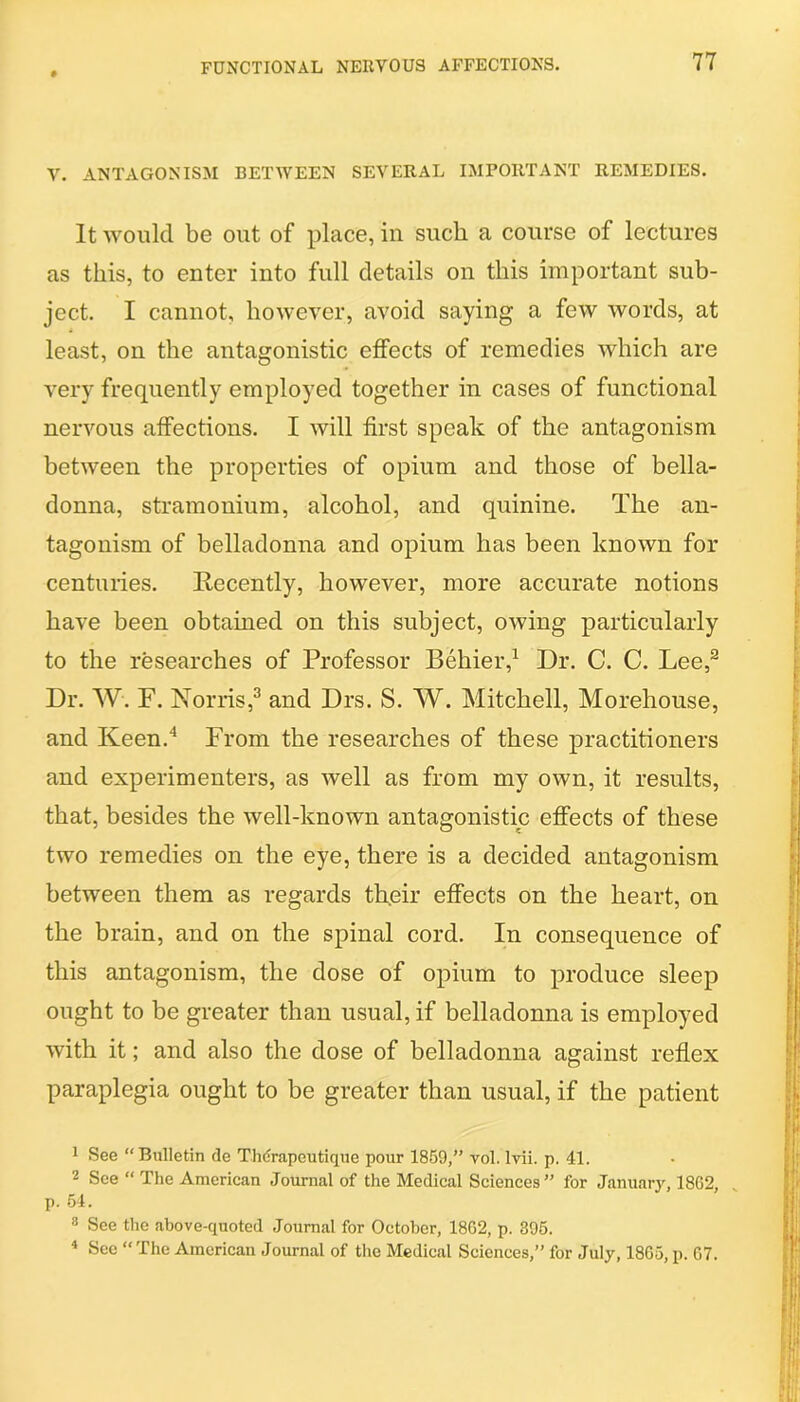 V. ANTAGONISM BETWEEN SEVERAL IMPORTANT REMEDIES. It would be out of place, In such a course of lectures as this, to enter into full details on this important sub- ject. I cannot, however, avoid saying a few words, at least, on the antagonistic effects of remedies which are very frequently employed together in cases of functional nervous affections. I will first speak of the antagonism between the properties of opium and those of bella- donna, stramonium, alcohol, and quinine. The an- tagonism of belladonna and opium has been known for centuries. Recently, however, more accurate notions have been obtained on this subject, owing particularly to the researches of Professor Behier,1 Dr. C. C. Lee,2 Dr. W. F. Norris,3 and Drs. S. W. Mitchell, Morehouse, and Keen.4 From the researches of these practitioners and experimenters, as well as from my own, it results, that, besides the well-known antagonistic effects of these two remedies on the eye, there is a decided antagonism between them as regards their effects on the heart, on the brain, and on the spinal cord. In consequence of this antagonism, the dose of opium to produce sleep ought to be greater than usual, if belladonna is employed with it; and also the dose of belladonna against reflex paraplegia ought to be greater than usual, if the patient 1 See “Bulletin de Thdrapeutique pour 1859,” vol. Ivii. p. 41. 2 See “ The American Journal of the Medical Sciences” for January, 18G2, p. 54. 3 See the above-quoted Journal for October, 18G2, p. 395. 4 See “ The American Journal of the Medical Sciences,” for July, 1865, p. G7.