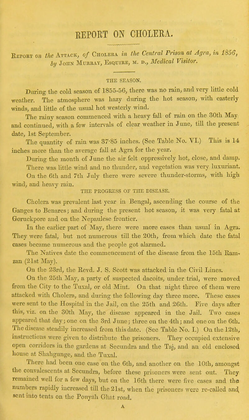 report on cholera. Report on the Attack, of Cholera in the Central Prison at Agra, in 1856, by John Murray, Esquire, m. d., Medical Visitor. THE SEASON. During the cold season of 1855-56, there was no rain, and very little cold weather. The atmosphere was hazy during the hot season, with easterly winds, and little of the usual hot westerly wind. The rainy season commenced with a heavy fall of rain on the 30tli Maj* and continued, with a few intervals of clear’ weather in June, till the present date, 1st September. The quantity of rain was 37’85 inches. (See Table No. VI.) This is 14 inches more than the average fall at Agra for the year. During the month of June the air felt oppressively hot, close, and damp. There was little wind and no thunder, and vegetation was very luxuriant. On the 6th and 7th July there were severe thunder-storms, with high wind, and heavy rain. THE PROGRESS OF THE DISEASE. Cholera was prevalent last year in Bengal, ascending the course of the Ganges to Benares; and during the present hot season, it was very fatal at Goruckpore and on the Nepaulese frontier. In the earlier part of May, there were more cases than usual in Agra. They were fatal, but not numerous till the 20th, from which date the fatal cases became numerous and the people got alarmed. The Natives date the commencement of the disease from the 15th Ram- zan (21st May). On the 23rd, the Revd. J. S. Scott was attacked in the Civil Lines. On the 25th May, a party of suspected dacoits, under trial, were moved from the City to the Tuxal, or old Mint. On that night three of them were attacked with Cholera, and during the following day three more. These cases were sent to the Hospital in the Jail, on the 25th and 26th. Five days after this, viz. on the 30th May, the disease appeared in the Jail. Two cases appeared that day; one on the 3rd June; three on the 4th; and one on the 6th. The disease steadily increased from this date. (See Table No. I.) On the 12th, instructions were given to distribute the prisoners. They occupied extensive open corridors in the gardens at Secundra and the Taj, and an old enclosed house at Shahgunge, and the Tuxal. There had been one case on the 6th, and another on the 10th, amongst the convalescents at Secundra, before these prisoners were sent out. They remained well for a few days, but on the 16th there were five cases and the numbers rapidly increased till the 21st, when the prisoners were re-called and, sent into tents on the Pouyali Ghat road. A