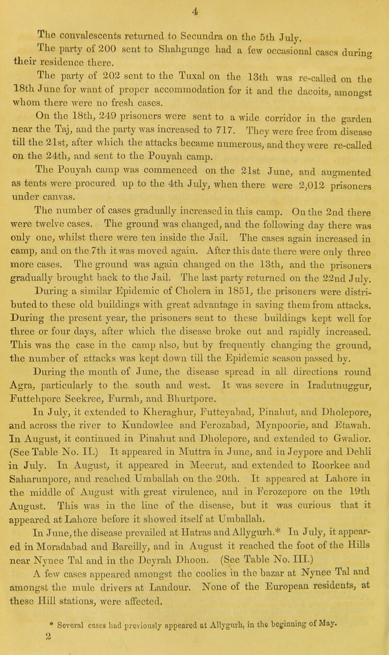 The convalescents returned to Secundra on the 5th July. The party of 200 sent to Shahgunge had a few occasional cases during their residence there. The party of 202 sent to the Tuxal on the 13th was re-called on the 18th June for want of proper accommodation for it and the dacoits, amongst whom there were no fresh cases. On the 18th, 249 prisoners were sent to a wide corridor in the garden near the Taj, and the party was increased to 717. They were free from disease till the 21st, after which the attacks became numerous, and they were re-called on the 24tli, and sent to the Pouyah camp. The Pouyah camp was commenced on the 21st June, and augmented as tents were procured up to the 4th July, when there were 2,012 prisoners under canvas. The number of cases gradually increased in this camp. On the 2nd there were twelve cases. The ground was changed, and the following day there was only one, whilst there were ten inside the Jail. The cases again increased in camp, and on the 7th it was moved again. After this date there were only three more cases. The ground was again changed on the 13th, and the prisoners gradually brought back to the Jail. The last party returned on the 22nd Julv. During a similar Epidemic of Cholera in 1851, the prisoners were distri- buted to these old buildings with great advantage in saving them from attacks. During the present year, the prisoners sent to these buildings kept well for three or four days, after which the disease broke out and rapidly increased. This was the case in the camp also, but by frequently changing the ground, the number of attacks was kept down till the Epidemic season passed by. During the month of June, the disease spread in all directions round Agra, particularly to the south and west. It was severe in Iradutnuggur, Euttehpore Seekree, Furrah, and Bhurtpore. In July, it extended to Kheraghur, Futteyabad, Pinahut, and Dholepore, and across the river to Kundowlee and Ferozabad, Mynpoorie, and Etawah. In August, it continued in Pinahut and Dholepore, and extended to Gwalior. (See Table No. II.) It appeared in Muttra in June, and in Jeypore and Dehli in July. In August, it appeared in Meerut, and extended to lloorkee and Saharunpore, and reached Umballali on the 20th. It appeared at Lahore in the middle of August with great virulence, and in Ferozeporc on the 19tli August. This was in the line of the disease, but it was curious that it appeared at Lahore before it showed itself at Umballali. In June, the disease prevailed at Ilatras and Allygurh.* In July, it appear- ed in Moradabad and Bareilly, and in August it reached the foot of the Hills near Nynee Tal and in the Deyrali Dlioon. (See Table No. III.) A few cases appeared amongst the coolies in the bazar at Nynee Tal and amongst the mule drivers at Landour. None of the European residents, at these Hill stations, were affected. * Several eases had previously appeared at Allygurh, in the beginuing of May. 2