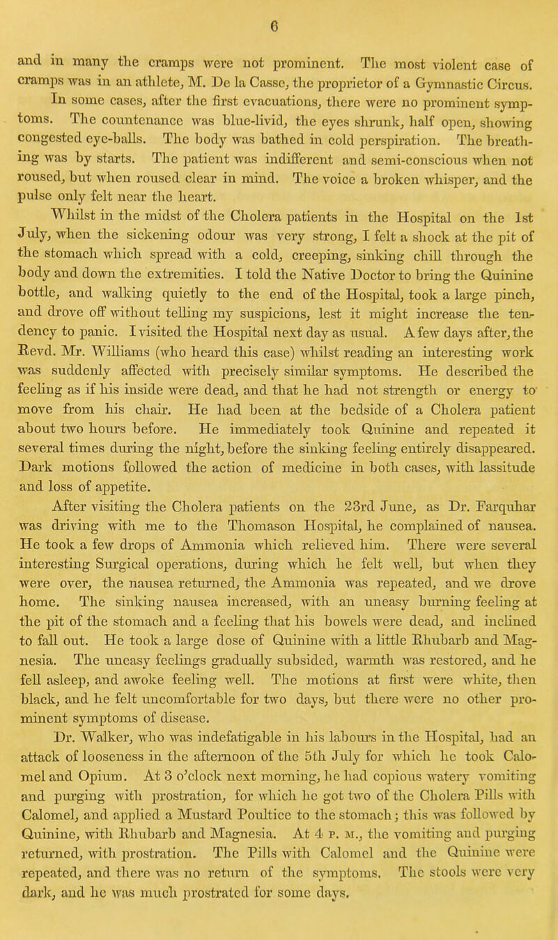 and in many tlie cramps were not prominent. The most violent case of cramps was in an athlete, M. De la Cassc, the proprietor of a Gymnastic Circus. In some cases, after the first evacuations, there were no prominent symp- toms. The countenance was blue-livid, the eyes shrunk, half open, showing congested eye-balls. The body was bathed in cold perspiration. The breath- ing was by starts. The patient was indifferent and semi-conscious when not roused, but when roused clear in mind. The voice a broken whisper, and the pulse only felt near the heart. Whilst in the midst of the Cholera patients in the Hospital on the 1st July, when the sickening odour was very strong, I felt a shock at the pit of the stomach which spread with a cold, creeping, sinking chill through the body and down the extremities. I told the Native Doctor to bring the Quinine bottle, and walking quietly to the end of the Hospital, took a large pinch, and drove off without telling my suspicions, lest it might increase the ten- dency to panic. I visited the Hospital next day as usual. A few days after, the Revd. Mr. Williams (who heard this case) whilst reading an interesting work was suddenly affected with precisely similar symptoms. He described the feeling as if his inside were dead, and that he had not strength or energy to move from his chair. He had been at the bedside of a Cholera patient about two hours before. He immediately took Quinine and repeated it several times during the night, before the sinking feeling entirely disappeared. Dark motions followed the action of medicine in both cases, with lassitude and loss of appetite. After visiting the Cholera patients on the 23rd June, as Dr. Farquhar was driving with me to the Thomason Hospital, he complained of nausea. He took a few drops of Ammonia which relieved him. There were several interesting Surgical operations, during which he felt well, but when they were over, the nausea returned, the Ammonia was repeated, and we drove home. The sinking nausea increased, with an uneasy burning feeling at the pit of the stomach and a feeling that his bowels were dead, and inclined to fall out. He took a large dose of Quinine with a little Rhubarb and Mag- nesia. The uneasy feelings gradually subsided, warmth was restored, and he fell asleep, and awoke feeling well. The motions at first were white, then black, and he felt uncomfortable for two days, but there were no other pro- minent symptoms of disease. Dr. Walker, who was indefatigable in his labour’s in the Hospital, had an attack of looseness in the afternoon of the 5th July for which he took Calo- mel and Opium. At 3 o’clock next morning, he had copious watery vomiting and purging with prostration, for which lie got two of the Cholera Pills with Calomel, and applied a Mustard Poultice to the stomach; this was followed by Quinine, with Rhubarb and Magnesia. At 4 r. m., the vomiting aud purging returned, with prostration. The Pills with Calomel and the Quinine were repeated, and there was no return of the symptoms. The stools were very dark, and lie was much prostrated for some days.