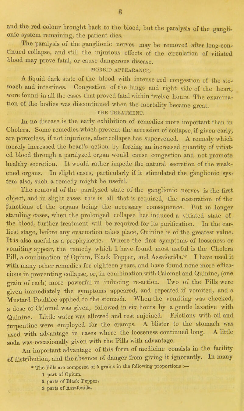 and the red colour brought back to the blood, but the paralysis of the gangli- onic system remaining, the patient dies. The paralysis of the ganglionic nerves may be removed after long-con- tinued collapse, and still the injurious effects of the circulation of vitiated blood may prove fatal, or cause dangerous disease. MORBID APPEARANCE, A liquid dark state of the blood with intense red congestion of the sto- mach and intestines. Congestion of the lungs and right side of the heart, were found in all the cases that proved fatal within twelve hours. The examina- tion of the bodies was discontinued when the mortality became great. THE TREATMENT. In no disease is the early exhibition of remedies more important than in Cholera. Some remedies which prevent the accession of collapse, if given early, are powerless, if not injurious, after collapse has supervened. A remedy which merely increased the heart’s action by forcing an increased quantity of vitiat- ed blood through a paralyzed organ would cause congestion and not promote healthy secretion. It would rather impede the natural secretion of the weak- ened organs. In slight cases, particularly if it stimulated the ganglionic sys- tem also, such a remedy might be useful. The removal of the paralyzed state of the ganglionic nerves is the first object, and in slight cases this is all that is required, the restoration of the functions of the organs being the necessary consequence. But in longer standing cases, when the prolonged collapse has induced a vitiated state of the blood, further treatment will be required for its purification. In the ear- liest stage, before any evacuation takes place, Quinine is of the greatest value. It is also useful as a prophylactic. Where the first symptoms of looseness or vomiting appear, the remedy which I have found most useful is the Cholera Pill, a combination of Opium, Black Pepper, and Assafoetida.* I have used it with many other remedies for eighteen years, and have found none more effica- cious in preventing collapse, or, in combination with Calomel and Quinine, (one grain of each) more powerful in inducing re-action. Two of the Pills were given immediately the symptoms appeared, and repeated if vomited, and a Mustard Poultice applied to the stomach. When the vomiting was checked, a dose of Calomel was given, followed in six horn’s by a gentle laxative with Quinine. Little water was allowed and rest enjoined. Frictions with oil and turpentine were employed for the cramps. A blister to the stomach was used with advantage in cases where the looseness continued long. A little soda was occasionally given with the Pills with advantage. An important advantage of this form of medicine consists in the facility of distribution, and the absence of danger from giving it ignorantly. In many * The Tills aro composed of 5 grains in the following proportions 1 part of Opium. 2 parts of Black Pepper. 3 parts of Assafoetida.