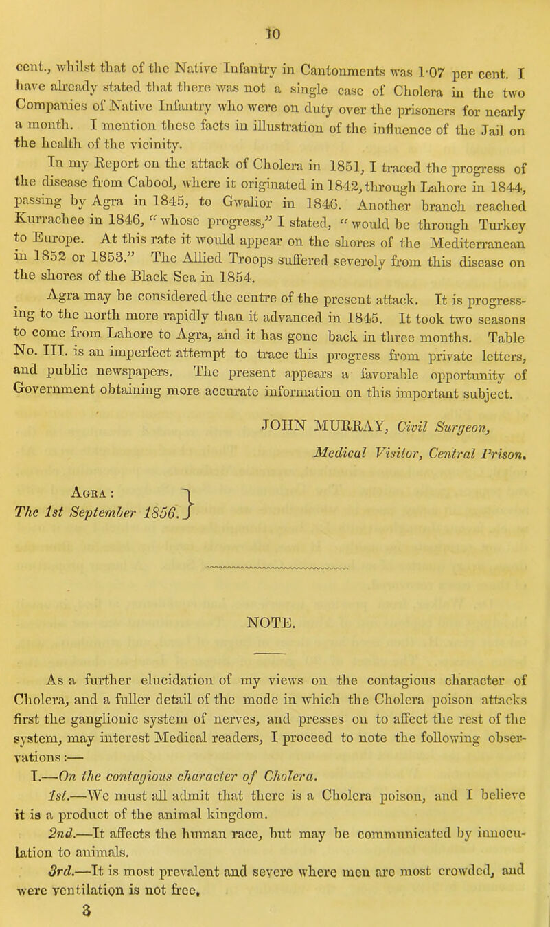 cent., whilst that of the Native Infantry in Cantonments was 1-07 per cent. I have already stated that there was not a single case of Cholera in the two Companies of Native Infantry who were on duty over the prisoners for nearly a month. I mention these facts in illustration of the influence of the Jail on the health of the vicinity. In my Report on the attack of Cholera in 1851, I traced the progress of the disease from Cabool, where it originated in 1842, through Lahore in 1844, passing by Agra in 1845, to Gwalior in 1846. Another branch reached Kurrachee in 1846, “ whose progress,” I stated, « would be through Turkey to Europe. At this rate it would appear on the shores of the Mediterranean in 1852 or 1853. The Allied Troops suffered severely from this disease on the shores of the Black Sea in 1854. Agra may be considered the centre of the present attack. It is progress- ing to the north more rapidly than it advanced in 1845. It took two seasons to come from Lahore to Agra, and it has gone back in three months. Table No. III. is an imperfect attempt to trace this progress from private letters, and public newspapers. The present appears a favorable opportunity of Government obtaining more accurate information on this important subject. JOHN MURRAY, Civil Surgeon, Medical Visitor, Central Prison. Agra : The 1st September 1856. } NOTE. Asa further elucidation of my views on the contagious character of Cholera, and a fuller detail of the mode in which the Cholera poison attacks first the ganglionic system of nerves, and presses on to affect the rest of the system, may interest Medical readers, I proceed to note the following obser- vations :— I.—On the contagious character of Cholera. 1st.—We must all admit that there is a Cholera poison, and I believe it is a product of the animal kingdom. 2nd.—It affects the human race, but may be communicated by innocu- lation to animals. 3rd.—It is most prevalent and severe where men arc most crowded, and were ventilation is not free, 3