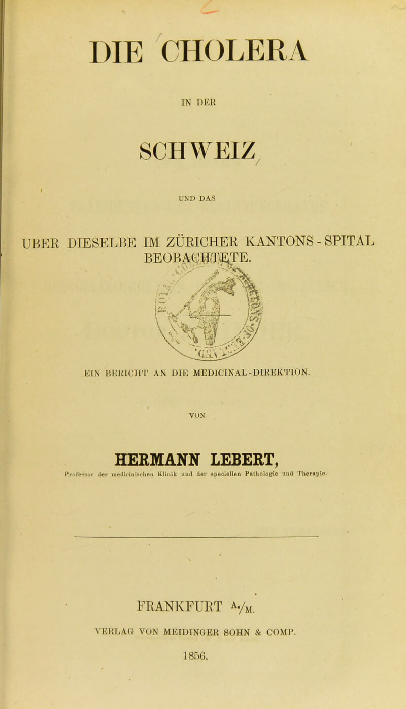 DIE CHOLERA I IN DER SCHWEIZ, UND DAS UBER DIESELBE IM ZÜRICHER K ANTONS - SPITAL EIN BEKICHT AN DIE MEDIC'INAL-DIKEICTION. VON HERMANN LEBERT, Professor der medicinhoheii Klinik und der apecletlen Pathologie und Therapie. FRANKFURT ^-/u. VEKLAO VON MEIUINGEK SOHN & COMP. 1856.